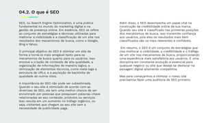 SEO, ou Search Engine Optimization, é uma prática
fundamental no mundo do marketing digital e na
gestão de presença online. Em essência, SEO se refere
ao conjunto de estratégias e técnicas utilizadas para
melhorar a visibilidade e a classiﬁcação de um site nos
resultados dos mecanismos de busca, como o Google,
Bing e Yahoo.
O principal objetivo do SEO é otimizar um site de
forma a torná-lo mais amigável tanto para os
mecanismos de busca quanto para os usuários. Isso
envolve a criação de conteúdo de alta qualidade, a
organização de informações de maneira lógica, a
otimização de elementos técnicos, como meta tags e
estrutura de URLs, e a aquisição de backlinks de
qualidade de outros sites.
A importância do SEO não pode ser subestimada.
Quando o seu site é otimizado de acordo com as
diretrizes de SEO, ele tem uma melhor chance de ser
encontrado por pessoas que pesquisam palavras-chave
relacionadas ao seu conteúdo, produtos ou serviços.
Isso resulta em um aumento no tráfego orgânico, ou
seja, visitantes que chegam ao seu site sem a
necessidade de publicidade paga.
04.2. O que é SEO
Além disso, o SEO desempenha um papel vital na
construção da credibilidade online da sua marca.
Quando seu site é classiﬁcado nas primeiras posições
dos mecanismos de busca, isso transmite conﬁança
aos usuários, pois eles os resultados mais bem
classiﬁcados são os mais relevantes e conﬁáveis.
Em resumo, o SEO é um conjunto de estratégias que
visa melhorar a visibilidade, a credibilidade e o tráfego
de um site nos mecanismos de busca, proporcionando
uma experiência mais satisfatória aos usuários. É uma
disciplina em constante evolução e essencial para
qualquer negócio ou site que deseje se destacar na
paisagem digital altamente competitiva.
Mas para começarmos a otimizar o nosso site
precisamos fazer uma auditoria de SEO primeiro.
 