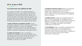 4.2.1 Como fazer uma auditoria de SEO
Uma auditoria de SEO é uma análise detalhada e
abrangente de um site, com o objetivo de identiﬁcar
áreas que precisam de melhorias para otimizar sua
visibilidade nos mecanismos de busca. Realizar uma
auditoria de SEO é uma etapa crítica para garantir que
seu site esteja funcionando da melhor forma possível e
atingindo seu potencial máximo. Aqui estão os passos
fundamentais para fazer uma auditoria de SEO eﬁcaz:
1. Avalie a Estrutura e Arquitetura do Site: Comece
veriﬁcando a estrutura do site, incluindo a organização
de páginas, categorias e menus de navegação.
Certiﬁque-se de que a estrutura do URL seja lógica e
amigável, o que ajuda tanto os mecanismos de busca
quanto os usuários a entenderem a hierarquia do site.
2. Análise de Conteúdo: Avalie a qualidade e a
relevância do conteúdo do seu site. Certiﬁque-se de
que ele seja informativo, útil e esteja de acordo com as
necessidades do seu público-alvo. Veriﬁque se as
palavras-chave estão sendo usadas de forma
estratégica e natural no conteúdo.
04.2. O que é SEO
3. Pesquisa de Palavras-Chave: Realize uma pesquisa
de palavras-chave para identiﬁcar as palavras e
frases-chave relevantes para o seu nicho e
público-alvo. Certiﬁque-se de que as palavras-chave
sejam usadas de maneira apropriada e não exagerada
em seu conteúdo.
4. Análise Técnica: Veriﬁque a otimização técnica do
site, incluindo a velocidade de carregamento das
páginas, a compatibilidade com dispositivos móveis e a
segurança (usando HTTPS). Analise a estrutura do
código e os metatags para garantir que estejam
conﬁgurados corretamente.
5. Link Building: Analise a qualidade e quantidade dos
links que apontam para o seu site (backlinks) e
veriﬁque se eles estão em conformidade com as
diretrizes de SEO. Evite links quebrados e certiﬁque-se
de que seus próprios links internos estejam
funcionando corretamente.
 