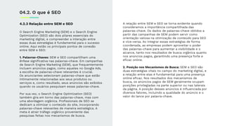 4.2.3 Relação entre SEM e SEO
O Search Engine Marketing (SEM) e o Search Engine
Optimization (SEO) são dois pilares essenciais do
marketing digital, e compreender a interação entre
essas duas estratégias é fundamental para o sucesso
online. Aqui estão os principais pontos de conexão
entre SEM e SEO:
1. Palavras-Chaves: SEM e SEO compartilham uma
ênfase signiﬁcativa nas palavras-chave. Em campanhas
de Search Engine Marketing (SEM), que frequentemente
incluem anúncios pagos, como aqueles no Google Ads,
a escolha de palavras-chave relevantes é crucial.
Os anunciantes selecionam palavras-chave que estão
intimamente relacionadas aos seus produtos ou
serviços e, como resultado, seus anúncios são exibidos
quando os usuários pesquisam essas palavras-chave.
Por sua vez, o Search Engine Optimization (SEO)
também gira em torno das palavras-chave, mas com
uma abordagem orgânica. Proﬁssionais de SEO se
dedicam a otimizar o conteúdo do site, incorporando
palavras-chave relevantes de maneira estratégica. A
meta é atrair tráfego orgânico proveniente das
pesquisas feitas nos mecanismos de busca.
04.2. O que é SEO
A relação entre SEM e SEO se torna evidente quando
consideramos a importância compartilhada das
palavras-chave. Os dados de palavras-chave obtidos a
partir das campanhas de SEM podem servir como
orientação valiosa na otimização de conteúdo para SEO
e vice-versa. Ao integrar essas estratégias de forma
coordenada, as empresas podem aproveitar o poder
das palavras-chave para aumentar a visibilidade e o
alcance, tanto nos resultados de busca orgânica quanto
nos anúncios pagos, garantindo uma presença forte e
eﬁcaz online.
2. Posição nos Mecanismos de Busca: SEM e SEO são
duas estratégias vitais no campo do marketing digital, e
a relação entre elas é fundamental para uma presença
online eﬁcaz. Nos resultados dos mecanismos de
busca, os anúncios pagos de SEM geralmente ocupam
posições privilegiadas na parte superior ou nas laterais
da página. A posição desses anúncios é inﬂuenciada por
diversos fatores, incluindo a qualidade do anúncio e o
valor do lance por palavra-chave.
 