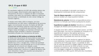 Os resultados orgânicos de SEO são exibidos abaixo dos
anúncios pagos, determinados pelos algoritmos dos
mecanismos de busca. O objetivo do SEO é conquistar
posições mais altas nos resultados orgânicos, essenciais
para aumentar a visibilidade do site e atrair tráfego de
maneira orgânica.
A relação entre SEM e SEO é sinérgica. Um bom
ranqueamento em SEO reduz a dependência de anúncios
pagos, economizando recursos. Os dados de SEM são
valiosos para identiﬁcar palavras-chave eﬁcazes em
anúncios pagos, contribuindo para otimizar o SEO. Ao
integrar essas estratégias, as empresas otimizam sua
presença online, ampliam o alcance e alcançam
resultados eﬁcazes nos mecanismos de busca.
3. Qualidade do SEO melhora os Anúncios de SEM:
O núcleo dos mecanismos de busca está na experiência
de encontrar informações nos resultados, impactando
diretamente os anúncios nessas plataformas. Em
plataformas como o Google Ads, o Índice de Qualidade
assume destaque, uma pontuação de 0 a 10 que avalia a
qualidade de um anúncio em relação a cada
palavra-chave associada. Um Índice de Qualidade mais
elevado sinaliza que o anúncio e a página de destino são
mais relevantes e úteis para aqueles que pesquisam a
palavra-chave especíﬁca.
04.2. O que é SEO
O Índice de qualidade é calculado com base no
desempenho combinado de três componentes:
Taxa de cliques esperada: a probabilidade de o seu
anúncio receber um clique quando é exibido.
Relevância do anúncio: Nível de correspondência entre o
anúncio e a intenção que motiva a pesquisa do usuário.
Experiência na página de destino: Relevância e utilidade
da página de destino para as pessoas que clicam.
A relação entre SEO e SEM é clara neste cenário. Um SEO
bem executado, com foco na qualidade do conteúdo e na
experiência do usuário, não apenas aprimora a
classiﬁcação orgânica nos resultados de busca, mas
também eleva a qualidade dos anúncios de SEM.
A otimização de um site resulta em páginas de destino
mais relevantes, impulsionando o Índice de Qualidade em
campanhas de mídia paga. Assim, a qualidade do SEO
não se restringe apenas ao tráfego orgânico, beneﬁciando
diretamente os anúncios de SEM, tornando-os mais
eﬁcazes e econômicos. Isso ressalta a importância de
uma abordagem integrada no marketing digital,
combinando tanto SEO quanto SEM para seus resultados.
 