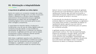 A importância da agilidade nas mídias digitais
Dentro do cenário em constante mutação das mídias
digitais, a agilidade emerge como um pilar crucial para
manter a relevância e a eﬁcácia. Nesta subseção,
exploraremos minuciosamente porque a agilidade
desempenha um papel vital nas estratégias de
marketing digital e como você pode aplicá-la para
obter vantagens competitivas.
A capacidade de resposta rápida a mudanças é
fundamental, uma vez que as mídias digitais estão em
constante evolução devido a novas tendências,
atualizações de algoritmos e mudanças nos padrões
de consumo. A agilidade permite que você se adapte
prontamente a essas mudanças, fazendo ajustes
estratégicos conforme necessário.
Além disso, a agilidade capacita você a identiﬁcar e
aproveitar novas oportunidades à medida que surgem.
Seja por meio de campanhas oportunas ou ajustes
estratégicos, a agilidade o coloca em posição de
capitalizar essas oportunidades de maneira eﬁcaz.
05. Otimização e Adaptabilidade
Reduzir riscos é outra faceta importante da agilidade.
Ela permite que você identiﬁque e atenue riscos mais
rapidamente. Quando algo não está funcionando, a
capacidade de ajustar rapidamente a trajetória ajuda a
minimizar perdas de tempo e recursos.
A manutenção da relevância é igualmente vital em um
ambiente digital em constante mudança, e a agilidade é
uma aliada nesse sentido. A habilidade de adaptar-se
rapidamente ajuda a garantir que sua marca e
estratégias permaneçam pertinentes para um público
em constante evolução.
A agilidade também fomenta uma cultura de
aprendizado contínuo. Por meio da experimentação,
análise de resultados e iteração rápida, você pode
colher valiosas lições e insights para melhorar
continuamente suas estratégias. Flexibilidade nas
estratégias é outro benefício da agilidade. Ela permite
que você explore abordagens novas e inovadoras,
mantendo-se aberto a mudanças necessárias.
 