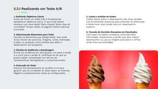 1. Deﬁnindo Objetivos Claros
Antes de iniciar um teste A/B, é fundamental
estabelecer objetivos claros. O que você espera
alcançar com esse teste? Mais cliques? Maior taxa de
conversão? Tempo médio na página? Deﬁna métricas
concretas.
2. Selecionando Elementos para Teste
Escolha os elementos que deseja testar. Isso pode
incluir títulos de anúncios, imagens, cores, chamadas
à ação, ou qualquer outra variável que afete o
desempenho da campanha.
3. Divisão de Audiência e Amostragem
Divida sua audiência em dois grupos, um para a versão
A e outro para a versão B. Certiﬁque-se de que os
grupos sejam comparáveis em termos de
características demográﬁcas e comportamentais.
4. Execução do Teste
Execute simultaneamente as versões A e B para
garantir que as condições do teste sejam as mesmas.
Registre cuidadosamente todas as conﬁgurações.
5.2.1 Realizando um Teste A/B
5. Coleta e Análise de Dados
Colete dados sobre o desempenho das duas versões.
Use ferramentas analíticas para entender as diferenças
e determinar qual versão teve um desempenho
superior.
6. Tomada de Decisões Baseadas em Resultados
Com base nos dados coletados, tome decisões
informadas. Implemente a versão que teve melhor
desempenho ou use os insights para iterar e reﬁnar
ainda mais sua estratégia.
 