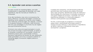 No vasto mundo do marketing digital, uma lição
fundamental é a capacidade de aprender com cada
experiência, seja ela marcada por desaﬁos ou
conquistas.
Erros são inevitáveis, mas como os encaramos faz
toda a diferença. A primeira abordagem consiste em
identiﬁcar erros, analisá-los e usá-los como insights
para melhorias contínuas ageis. Em seguida, o sucesso
é um grande indicador, e entender o que funcionou
bem em suas estratégias é uma fonte rica de insights
para aprimoramentos futuros.
Promover uma cultura de experimentação é crucial.
Isso envolve encorajar a experimentação, os testes e
as iterações constantes em sua equipe, criando um
ambiente propício para o aprendizado contínuo.
Exemplos inspiradores de estudos de caso destacarão
lições aprendidas com erros e sucessos notáveis no
marketing digital, fornecendo insights práticos e
inspiração.
5.3. Aprender com erros e acertos
A análise pós-campanha, uma ferramenta poderosa,
permitirá que você conduza uma análise minuciosa
após cada campanha, identiﬁcando áreas de melhoria e
oportunidades de crescimento. A evolução constante é
uma parte integral do processo, e aprender com suas
experiências passadas é a chave para adaptar e
otimizar continuamente suas estratégias.
Por ﬁm, a mensuração do progresso é crucial para
avaliar tanto o aprendizado acumulado quanto o
impacto de seus esforços, e discutiremos a importância
de deﬁnir métricas e indicadores-chave para
acompanhar o progresso.
 