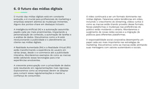 O mundo das mídias digitais está em constante
evolução, e é crucial para proﬁssionais de marketing e
empresas estarem atentos às mudanças iminentes.
Alguns dos pontos-chave em destaque incluem:
A Inteligência Artiﬁcial (IA) e a automação assumirão
papéis cada vez mais proeminentes, impactando a
personalização de conteúdo, a automação de tarefas e
a análise de dados. Discutiremos como a IA está
revolucionando a publicidade e o atendimento ao
cliente nas mídias digitais.
A Realidade Aumentada (RA) e a Realidade Virtual (RV)
estão transformando a experiência do usuário em
várias áreas, desde o e-commerce até a publicidade
interativa. Abordaremos exemplos de como as marcas
estão adotando essas tecnologias para criar
experiências envolventes.
A crescente preocupação com a privacidade de dados
está resultando em regulamentações mais rigorosas.
Exploraremos como as empresas devem se adaptar
para cumprir essas regulamentações e manter a
conﬁança do consumidor.
6. O futuro das mídias digitais
O vídeo continuará a ser um formato dominante nas
mídias digitais. Falaremos sobre tendências em vídeo,
incluindo o crescimento do streaming, videos curtos e
como as marcas estão tirando proveito desse formato.
Novas plataformas e mudanças nas preferências do
público estão moldando o cenário. Abordaremos o
surgimento de novas redes sociais e a migração de
públicos para diferentes plataformas.
A responsabilidade social corporativa desempenha um
papel cada vez mais importante nas estratégias de
marketing. Discutiremos como as marcas estão alinhando
suas mensagens com valores sustentáveis e sociais.
 