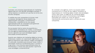 Contratar uma empresa especializada em marketing
digital pode ser uma decisão estratégica sensata, e
vamos explorar os cenários em que isso se torna uma
escolha vantajosa:
À medida que suas campanhas se tornam mais
complexas, abrangendo várias plataformas,
segmentações avançadas e investimentos
substanciais, a assistência de uma equipe
especializada pode ser necessária para gerenciar
eﬁcazmente essa complexidade.
Se sua equipe interna carece da experiência e
conhecimento necessários em mídias, a contratação
de uma agência especializada pode preencher essa
lacuna e garantir que suas estratégias sejam
executadas proﬁssionalmente.
Quando seus objetivos de marketing digital se tornam
ambiciosos, visando um crescimento signiﬁcativo, uma
agência experiente pode oferecer insights estratégicos
e a execução necessária para alcançar essas metas. A
otimização contínua é fundamental para o sucesso a
longo prazo. Uma empresa especializada possui as
ferramentas e o know-how para ajustar e aprimorar
suas estratégias constantemente.
Ao contratar uma agência, você e sua equipe podem
concentrar-se no núcleo do seu negócio, enquanto os
especialistas em marketing digital cuidam das estratégias
online. Além disso, as agências de marketing digital
geralmente têm acesso a ferramentas e tecnologias
avançadas que podem ser caras de adquirir
internamente, aumentando assim a eﬁcácia de suas
campanhas.
 