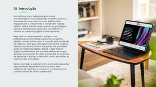 Nos últimos anos, testemunhamos uma
transformação sem precedentes na forma como as
empresas se conectam com seu público-alvo,
impulsionam o crescimento e constroem marcas
sólidas. Neste e-book, exploraremos as estratégias,
táticas e ferramentas essenciais que deﬁnem o
cenário do marketing digital contemporâneo.
Seja você um empreendedor iniciante, um
proﬁssional de marketing experiente ou apenas
alguém curioso sobre como a internet está moldando
os negócios, este guia abrangente fornecerá insights
valiosos e práticos. Vamos mergulhar nas principais
áreas do marketing digital, desde o SEO (Search
Engine Optimization) até a media performance que
abrange os anúncios de redes sociais até os anúncios
de pesquisa e display, e descobrir como aproveitar ao
máximo cada uma delas.
Vamos começar a explorar como você pode alavancar
essa poderosa ferramenta para alcançar seus
objetivos de negócios e conquistar o crescimento e
sucesso online de forma sustentável.
01. Introdução
 