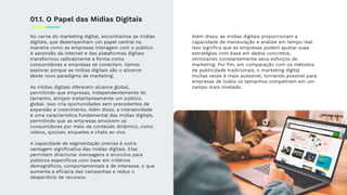 No cerne do marketing digital, encontramos as mídias
digitais, que desempenham um papel central na
maneira como as empresas interagem com o público.
A ascensão da internet e das plataformas digitais
transformou radicalmente a forma como
consumidores e empresas se conectam. Vamos
explorar porque as mídias digitais são o alicerce
deste novo paradigma de marketing.
As mídias digitais oferecem alcance global,
permitindo que empresas, independentemente do
tamanho, atinjam instantaneamente um público
global. Isso cria oportunidades sem precedentes de
expansão e crescimento. Além disso, a interatividade
é uma característica fundamental das mídias digitais,
permitindo que as empresas envolvem os
consumidores por meio de conteúdo dinâmico, como
vídeos, quizzes, enquetes e chats ao vivo.
A capacidade de segmentação precisa é outra
vantagem signiﬁcativa das mídias digitais. Elas
permitem direcionar mensagens e anúncios para
públicos especíﬁcos com base em critérios
demográﬁcos, comportamentais e de interesse, o que
aumenta a eﬁcácia das campanhas e reduz o
desperdício de recursos.
Além disso, as mídias digitais proporcionam a
capacidade de mensuração e análise em tempo real.
Isso signiﬁca que as empresas podem ajustar suas
estratégias com base em dados concretos,
otimizando constantemente seus esforços de
marketing. Por ﬁm, em comparação com os métodos
de publicidade tradicionais, o marketing digital
muitas vezes é mais acessível, tornando possível para
empresas de todos os tamanhos competirem em um
campo mais nivelado.
01.1. O Papel das Mídias Digitais
 