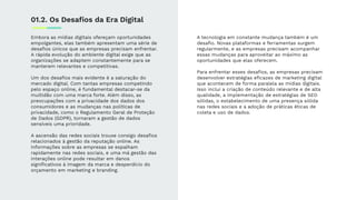 Embora as mídias digitais ofereçam oportunidades
empolgantes, elas também apresentam uma série de
desaﬁos únicos que as empresas precisam enfrentar.
A rápida evolução do ambiente digital exige que as
organizações se adaptem constantemente para se
manterem relevantes e competitivas.
Um dos desaﬁos mais evidente é a saturação do
mercado digital. Com tantas empresas competindo
pelo espaço online, é fundamental destacar-se da
multidão com uma marca forte. Além disso, as
preocupações com a privacidade dos dados dos
consumidores e as mudanças nas políticas de
privacidade, como o Regulamento Geral de Proteção
de Dados (GDPR), tornaram a gestão de dados
sensíveis uma prioridade.
A ascensão das redes sociais trouxe consigo desaﬁos
relacionados à gestão da reputação online. As
informações sobre as empresas se espalham
rapidamente nas redes sociais, e uma má gestão das
interações online pode resultar em danos
signiﬁcativos à imagem da marca e desperdício do
orçamento em marketing e branding.
A tecnologia em constante mudança também é um
desaﬁo. Novas plataformas e ferramentas surgem
regularmente, e as empresas precisam acompanhar
essas mudanças para aproveitar ao máximo as
oportunidades que elas oferecem.
Para enfrentar esses desaﬁos, as empresas precisam
desenvolver estratégias eﬁcazes de marketing digital
que acontecem de forma paralela as mídias digitais.
Isso inclui a criação de conteúdo relevante e de alta
qualidade, a implementação de estratégias de SEO
sólidas, o estabelecimento de uma presença sólida
nas redes sociais e a adoção de práticas éticas de
coleta e uso de dados.
01.2. Os Desaﬁos da Era Digital
 