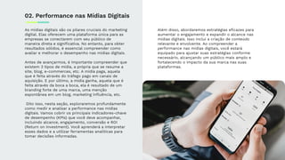 As mídias digitais são os pilares cruciais do marketing
digital. Elas oferecem uma plataforma única para as
empresas se conectarem com seu público de
maneira direta e signiﬁcativa. No entanto, para obter
resultados sólidos, é essencial compreender como
avaliar e melhorar o desempenho nas mídias digitais.
Antes de avançarmos, é importante compreender que
existem 3 tipos de mídia, a própria que se resume a
site, blog, e-commerces, etc. A mídia paga, aquela
que é feita através do tráfego pago em canais de
aquisição. E por último, a mídia ganha, aquela que é
feita através da boca a boca, ela é resultado de um
branding forte de uma marca, uma menção
espontânea em um blog, marketing inﬂuência, etc.
Dito isso, nesta seção, exploraremos profundamente
como medir e analisar a performance nas mídias
digitais. Vamos cobrir os principais indicadores-chave
de desempenho (KPIs) que você deve acompanhar,
incluindo alcance, engajamento, conversão e ROI
(Return on Investment). Você aprenderá a interpretar
esses dados e a utilizar ferramentas analíticas para
tomar decisões informadas.
Além disso, abordaremos estratégias eﬁcazes para
aumentar o engajamento e expandir o alcance nas
mídias digitais. Isso inclui a criação de conteúdo
relevante e envolvente. Ao compreender a
performance nas mídias digitais, você estará
equipado para ajustar suas estratégias conforme
necessário, alcançando um público mais amplo e
fortalecendo o impacto da sua marca nas suas
plataformas.
02. Performance nas Mídias Digitais
 