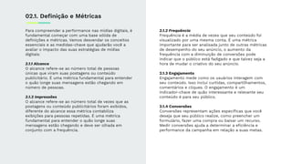 Para compreender a performance nas mídias digitais, é
fundamental começar com uma base sólida de
deﬁnições e métricas. Vamos desvendar os conceitos
essenciais e as medidas-chave que ajudarão você a
avaliar o impacto das suas estratégias de mídias
digitais:
2.1.1 Alcance
O alcance refere-se ao número total de pessoas
únicas que viram suas postagens ou conteúdo
publicitário. É uma métrica fundamental para entender
o quão longe suas mensagens estão chegando em
número de pessoas.
2.1.2 Impressões
O alcance refere-se ao número total de vezes que as
postagens ou conteúdo publicitários foram exibidos,
diferente do alcance essa métrica contabiliza
exibições para pessoas repetidas. É uma métrica
fundamental para entender o quão longe suas
mensagens estão chegando e deve ser olhada em
conjunto com a frequência.
2.1.2 Frequência
Frequência é a média de vezes que seu conteúdo foi
visualizado por uma mesma conta. É uma métrica
importante para ser analisada junto de outras métricas
de desempenho do seu anúncio, o aumento da
frequência com a diminuição de conversões pode
indicar que o público está fadigado e que talvez seja a
hora de mudar o criativo do seu anúncio.
2.1.3 Engajamento
Engajamento mede como os usuários interagem com
seu conteúdo. Isso inclui curtidas, compartilhamentos,
comentários e cliques. O engajamento é um
indicador-chave de quão interessante e relevante seu
conteúdo é para seu público.
2.1.4 Conversões
Conversões representam ações especíﬁcas que você
deseja que seu público realize, como preencher um
formulário, fazer uma compra ou baixar um recurso.
Medir conversões ajuda a determinar a eﬁciência e
performance da campanha em relação a suas metas.
02.1. Deﬁnição e Métricas
 