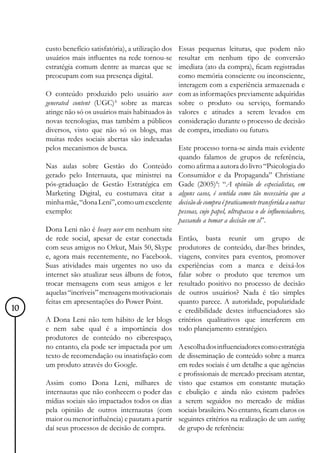 custo benefício satisfatória), a utilização dos   Essas pequenas leituras, que podem não
     usuários mais influentes na rede tornou-se        resultar em nenhum tipo de conversão
     estratégia comum dentre as marcas que se          imediata (ato da compra), ficam registradas
     preocupam com sua presença digital.               como memória consciente ou inconsciente,
                                                       interagem com a experiência armazenada e
     O conteúdo produzido pelo usuário user            com as informações previamente adquiridas
     generated content (UGC)³ sobre as marcas          sobre o produto ou serviço, formando
     atinge não só os usuários mais habituados às      valores e atitudes a serem levados em
     novas tecnologias, mas também a públicos          consideração durante o processo de decisão
     diversos, visto que não só os blogs, mas          de compra, imediato ou futuro.
     muitas redes sociais abertas são indexadas
     pelos mecanismos de busca.                   Este processo torna-se ainda mais evidente
                                                  quando falamos de grupos de referência,
     Nas aulas sobre Gestão do Conteúdo como afirma a autora do livro “Psicologia do
     gerado pelo Internauta, que ministrei na Consumidor e da Propaganda” Christiane
     pós-graduação de Gestão Estratégica em Gade (2005)4: “A opinião de especialistas, em
     Marketing Digital, eu costumava citar a alguns casos, é sentida como tão necessária que a
     minha mãe, “dona Leni”, como um excelente decisão de compra é praticamente transferida a outras
     exemplo:                                     pessoas, cujo papel, ultrapassa o de influenciadores,
                                                  passando a tomar a decisão em si”.
     Dona Leni não é heavy user em nenhum site
     de rede social, apesar de estar conectada Então, basta reunir um grupo de
     com seus amigos no Orkut, Mais 50, Skype produtores de conteúdo, dar-lhes brindes,
     e, agora mais recentemente, no Facebook. viagens, convites para eventos, promover
     Suas atividades mais urgentes no uso da experiências com a marca e deixá-los
     internet são atualizar seus álbuns de fotos, falar sobre o produto que teremos um
     trocar mensagens com seus amigos e ler resultado positivo no processo de decisão
     aquelas “incríveis” mensagens motivacionais de outros usuários? Nada é tão simples
     feitas em apresentações do Power Point.      quanto parece. A autoridade, popularidade
10                                                e credibilidade destes influenciadores são
     A Dona Leni não tem hábito de ler blogs critérios qualitativos que interferem em
     e nem sabe qual é a importância dos todo planejamento estratégico.
     produtores de conteúdo no ciberespaço,
     no entanto, ela pode ser impactada por um A escolha dos influenciadores como estratégia
     texto de recomendação ou insatisfação com de disseminação de conteúdo sobre a marca
     um produto através do Google.                em redes sociais é um detalhe a que agências
                                                  e profissionais de mercado precisam atentar,
     Assim como Dona Leni, milhares de visto que estamos em constante mutação
     internautas que não conhecem o poder das e ebulição e ainda não existem padrões
     mídias sociais são impactados todos os dias a serem seguidos no mercado de mídias
     pela opinião de outros internautas (com sociais brasileiro. No entanto, ficam claros os
     maior ou menor influência) e pautam a partir seguintes critérios na realização de um casting
     daí seus processos de decisão de compra.     de grupo de referência:
 