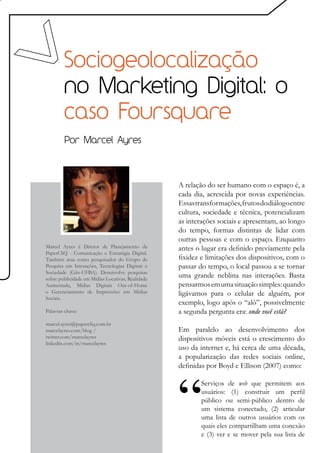 Sociogeolocalização
        no Marketing Digital: o
        caso Foursquare
        Por Marcel Ayres




                                                   A relação do ser humano com o espaço é, a
                                                   cada dia, acrescida por novas experiências.
                                                   Essas transformações, frutos do diálogo entre
                                                   cultura, sociedade e técnica, potencializam
                                                   as interações sociais e apresentam, ao longo
                                                   do tempo, formas distintas de lidar com
                                                   outras pessoas e com o espaço. Enquanto
Marcel Ayres é Diretor de Planejamento da          antes o lugar era definido previamente pela
PaperCliQ - Comunicação e Estratégia Digital.
Também atua como pesquisador do Grupo de           fixidez e limitações dos dispositivos, com o
Pesquisa em Interações, Tecnologias Digitais e     passar do tempo, o local passou a se tornar
Sociedade (Gits-UFBA). Desenvolve pesquisas
sobre publicidade em Mídias Locativas, Realidade
                                                   uma grande neblina nas interações. Basta
Aumentada, Mídias Digitais Out-of-Home             pensarmos em uma situação simples: quando
e Gerenciamento de Impressões em Mídias            ligávamos para o celular de alguém, por
Sociais.
                                                   exemplo, logo após o “alô”, possivelmente
Palavras-chave:                                    a segunda pergunta era: onde você está?
marcel.ayres@papercliq.com.br
marcelayres.com/blog /                             Em paralelo ao desenvolvimento dos
twitter.com/marcelayres                            dispositivos móveis está o crescimento do
linkedin.com/in/marcelayres
                                                   uso da internet e, há cerca de uma década,
                                                   a popularização das redes sociais online,
                                                   definidas por Boyd e Ellison (2007) como:

                                                           Serviços de web que permitem aos
                                                           usuários: (1) construir um perfil
                                                           público ou semi-público dentro de
                                                           um sistema conectado, (2) articular
                                                           uma lista de outros usuários com os
                                                           quais eles compartilham uma conexão
                                                           e (3) ver e se mover pela sua lista de
 