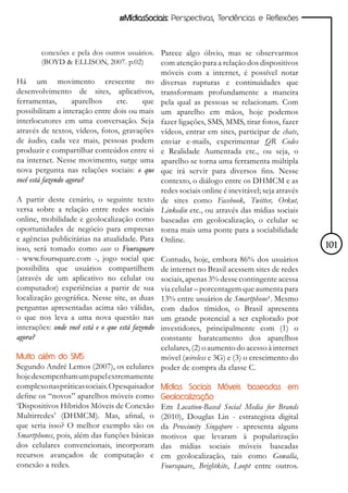 #MídiasSociais: Perspectivas, Tendências e Reflexões



        conexões e pela dos outros usuários. Parece algo óbvio, mas se observarmos
        (BOYD & ELLISON, 2007. p.02)         com atenção para a relação dos dispositivos
                                                  móveis com a internet, é possível notar
Há um movimento crescente no                      diversas rupturas e continuidades que
desenvolvimento de sites, aplicativos,            transformam profundamente a maneira
ferramentas,        aparelhos   etc.    que       pela qual as pessoas se relacionam. Com
possibilitam a interação entre dois ou mais       um aparelho em mãos, hoje podemos
interlocutores em uma conversação. Seja           fazer ligações, SMS, MMS, tirar fotos, fazer
através de textos, vídeos, fotos, gravações       vídeos, entrar em sites, participar de chats,
de áudio, cada vez mais, pessoas podem            enviar e-mails, experimentar QR Codes
produzir e compartilhar conteúdos entre si        e Realidade Aumentada etc., ou seja, o
na internet. Nesse movimento, surge uma           aparelho se torna uma ferramenta múltipla
nova pergunta nas relações sociais: o que         que irá servir para diversos fins. Nesse
você está fazendo agora?                          contexto, o diálogo entre os DHMCM e as
                                                  redes sociais online é inevitável; seja através
A partir deste cenário, o seguinte texto          de sites como Facebook, Twitter, Orkut,
versa sobre a relação entre redes sociais         Linkedin etc., ou através das mídias sociais
online, mobilidade e geolocalização como          baseadas em geolocalização, o celular se
oportunidades de negócio para empresas            torna mais uma ponte para a sociabilidade
e agências publicitárias na atualidade. Para      Online.
isso, será tomado como case o Foursquare                                                            101
- www.foursquare.com -, jogo social que      Contudo, hoje, embora 86% dos usuários
possibilita que usuários compartilhem        de internet no Brasil acessem sites de redes
(através de um aplicativo no celular ou      sociais, apenas 3% desse contingente acessa
computador) experiências a partir de sua     via celular – porcentagem que aumenta para
localização geográfica. Nesse site, as duas  13% entre usuários de Smartphone¹. Mesmo
perguntas apresentadas acima são válidas,    com dados tímidos, o Brasil apresenta
o que nos leva a uma nova questão nas        um grande potencial a ser explorado por
interações: onde você está e o que está fazendo
                                             investidores, principalmente com (1) o
agora?                                       constante barateamento dos aparelhos
                                             celulares, (2) o aumento do acesso à internet
Muito além do SMS                            móvel (wireless e 3G) e (3) o crescimento do
Segundo André Lemos (2007), os celulares poder de compra da classe C.
hoje desempenham um papel extremamente
complexo nas práticas sociais. O pesquisador Mídias Sociais Móveis baseadas em
define os “novos” aparelhos móveis como Geolocalização
‘Dispositivos Híbridos Móveis de Conexão Em Location-Based Social Media for Brands
Multirredes’ (DHMCM). Mas, afinal, o (2010), Douglas Lin - estrategista digital
que seria isso? O melhor exemplo são os da Proximity Singapore - apresenta alguns
Smartphones, pois, além das funções básicas motivos que levaram à popularização
dos celulares convencionais, incorporam das mídias sociais móveis baseadas
recursos avançados de computação e em geolocalização, tais como Gowalla,
conexão a redes.                             Foursquare, Brightkite, Loopt entre outros.
 