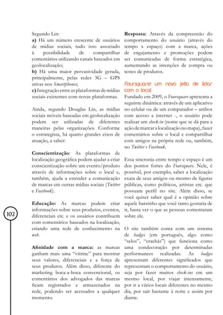 Segundo Lin:                                   Resposta: Através da compreensão do
      a) Há um número crescente de usuários          comportamento do usuário (através do
      de mídias sociais, tudo isso associado         tempo x espaço) com a marca, ações
      à     possibilidade      de    compartilhar    de engajamento e promoções podem
      comentários utilizando canais baseados em      ser comunicadas de forma estratégica,
      geolocalização;                                aumentando as intenções de compra ou
      b) Há uma maior pervasividade gerada,          testes de produtos.
      principalmente, pelas redes 3G – GPS
      ativas nos Smartphones;                        Foursquare: um novo jeito de lidar
      c) Integração entre as plataformas de mídias   com o local
      sociais existentes com novas plataformas.      Fundado em 2009, o Foursquare apresenta a
                                                     seguinte dinâmica: através de um aplicativo
      Ainda, segundo Douglas Lin, as mídias          no celular ou de um computador – ambos
      sociais móveis baseadas em geolocalização      com acesso a internet -, o usuário pode
      podem ser utilizadas de diferentes             realizar um check-in (nome que se dá para a
      maneiras pelas organizações. Conforme          ação de marcar a localização no mapa), fazer
      o estrategista, há quatro grandes eixos de     comentários sobre o local e compartilhar
      atuação, a saber:                              com amigos na própria rede ou, também,
                                                     no Twitter e Facebook.
      Conscientização: As plataformas de
      localização geográfica podem ajudar a criarEssa sincronia entre tempo e espaço é um
      conscientização sobre um evento/produto    dos pontos fortes do Foursquare. Nele, é
      através de informações sobre o local e,    possível, por exemplo, saber a localização
      também, ajuda a estender a comunicação     exata de seus amigos ou mesmo de figuras
      de marcas em outras mídias sociais (Twitterpúblicas, como políticos, artistas etc. que
      e Facebook).                               possuam perfil no site. Além disso, se
                                                 você quiser saber qual é a opinião sobre
      Educação: As marcas podem criar aquele barzinho que você tanto gostaria de
      informações sobre seus produtos, eventos, ir, basta ver o que as pessoas comentaram
102   diferenciais etc. e os usuários contribuem sobre ele.
      com comentários baseados na localização,
      criando uma rede de conhecimento na O site também conta com um sistema
      web.                                       de badges (em português, algo como
                                                 “selos”, “crachás”) que funciona como
      Afinidade com a marca: as marcas uma condecoração por determinadas
      ganham mais uma “vitrine” para mostrar performances realizadas. As badges
      seus valores, diferenciais e a força de apresentam diferentes significados que
      seus produtos. Além disso, diferente do representam o comportamento do usuário,
      marketing boca-a-boca convencional, os seja por fazer muitos check-ins em um
      comentários dos advogados das marcas mesmo local, por viajar intensamente,
      ficam registrados e armazenados na por ir a vários locais diferentes no mesmo
      rede, podendo ser acessados a qualquer dia, por sair bastante à noite e assim por
      momento.                                   diante.
 