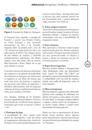 #MídiasSociais: Perspectivas, Tendências e Reflexões



                                                si para se tornar Mayor – destaque dado para
                                                as pessoas que mais realizam check-ins em
                                                um determinado local –, ganhar diferentes
                                                badges, acumular Score Points etc.

                                              2. Achar amigos/contatos:
                                              Através dos sistemas de busca do Foursquare, é
Figura 1. Exemplo de Badges no Foursquare. possível localizar amigos/contatos de forma
                                              sincrônica (Tempo x Espaço) na internet,
O Foursquare hoje, seguindo o exemplo do aumentando, com isso, a possibilidade de
Gowalla², é sucesso nos Estados Unidos, integrações sociais.
no Oeste Europeu e vem crescendo
intensamente na Ásia e na Austrália. 3. Fazer anúncios
Segundo dados da própria rede³, cerca de Para aproveitar a sincronia tempo/espaço
15,5 mil pessoas criam perfis por dia e, em proporcionada pelo site, diversas empresas
julho/agosto de 2010, o site atingiu a marca estão usando o Foursquare para fazer anúncios
de três milhões de usuários e 3.850.000 em seus pontos-de-venda. O objetivo é
estabelecimentos cadastrados. No Brasil, cativar o cliente no momento em que ele
cidades como São Paulo, Rio de Janeiro, está mais propenso a consumir.
Belo Horizonte e Porto Alegre são as que
mais utilizam o serviço.                      4. Pegar dicas/sugestões:                          103
                                              Diversos usuários utilizam o Foursquare para
Com tanto sucesso, não demorou muito para obter informações sobre um determinado
que empresas e/ou agências de publicidade local. Através da opção Tips (“dicas” em
encontrassem no Foursquare um celeiro para português), as pessoas produzem informações
os negócios na web. Parte das marcas que e compartilham com sua rede de contatos,
estão hoje neste site pertence a empresas criando uma malha de impressões sobre os
que possuem sedes físicas, de segmentos e locais visitados.
tamanhos diferenciados, indo de pequenas
cafeterias de bairro a multinacionais famosas 5. Obter recompensas:
como, por exemplo, a Starbucks.               Diversas empresas e agências estão oferecendo
                                              prêmios como estratégia de fidelização dos
Em Foursquare Marketing for the Enterprise , clientes. Em geral, as ações giram em torno
                                            4

pesquisa organizada pela empresa Awareness, do status Mayor. A estratégia é simples: fidelizar
Jason Keath (do SocialFresh) elenca algumas e engajar o cliente através da recompensa e,
motivações que levam as pessoas a utilizar ao mesmo tempo, utilizar o usuário como
o site:                                       disseminador da marca pela web.

1. Participar do Jogo                           Tendo em vista os apontamentos de Jason
A possibilidade de obter capital social         Keath, foram descritas abaixo algumas
através do desempenho é uma das táticas         ações internacionais e nacionais que buscam
de engajamento oferecidas pelo sistema do       mostrar diferentes possibilidades de atuação
Foursquare. Os usuários podem disputar entre    no Foursquare.
 