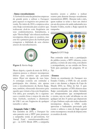 - Status e reconhecimento                     incentiva jovens e adultos a realizar
      A Starbucks foi uma das primeiras empresas    exames para detectar doenças sexualmente
      de grande porte a utilizar o Foursquare       transmissíveis (DST). Durante todo o mês,
      para aquecer os negócios nos pontos-de-       quem realizar os testes e fizer um check-in
      venda. No início de 2010, a empresa criou     em um dos postos de saúde cadastrados nos
      uma Badge customizada para usuários que       Estados Unidos, recebe a Badge especial da
      realizavam check-ins com freqüência em        campanha.
      seus estabelecimentos. Inicialmente, a
      ação “Barista Badge” não oferecia nenhuma
      recompensa direta para os usuários, mas
      este foi o primeiro passo da Starbucks para
      conquistar a fidelidade de seus clientes
      através do reconhecimento.


                                                    Figura 3. GYT Badge

                                                 Para estimular ainda mais a participação
                                                 do público jovem, a MTV ofereceu, como
                                                 prêmio, o sorteio de uma visita, com direito
      Figura 2. Barista Badge                    a acompanhante, ao seu estúdio em Nova
                                                 York para participar do programa 10 on
      Meses depois, a partir de maio de 2010, a Top.
      empresa passou a oferecer recompensas
      diretas para usuários que possuíam - Eventos
      status Mayor em alguma de suas lojas. Atenta ao crescimento do Foursquare nos
      A estratégia consiste em estimular a Estados Unidos, a CNN fez um acordo
      participação dos clientes, não apenas com o site durante a disputa da Copa do
      com o reconhecimento da Barista Badge, Mundo 2010, na África do Sul. A ação
104   mas, também, oferecendo descontos para consistia no seguinte: a CNN ofereceu duas
      aqueles que visitam a loja com freqüência. Badges customizadas (em edição limitada)
      Um deles, por exemplo, foi o seguinte: aos telespectadores que acompanhavam
      caso o usuário fosse o mayor de uma das o evento, seja na sede sul-africana ou em
      lojas Starbucks, receberia o abatimento qualquer um dos 31 países que disputavam
      de US$ 1 em um Frappuccino de qualquer a Copa. Embora a ação não tenha oferecido
      tamanho e sabor.                           recompensas diretas, a CNN soube
                                                 aproveitar o burburinho provocado pelo
      - Integração Online + Offline              evento e utilizou o status da Badge especial
      Em setembro de 2010, o Foursquare fez como recompensa e moeda de disputa entre
      uma parceria com a MTV para promover os usuários da rede.
      a campanha social, já pré-existente, Get
      Yourself Tested - www.itsyoursexlife.com/
      gyt - ou GYT. Desde 2009, a campanha
 