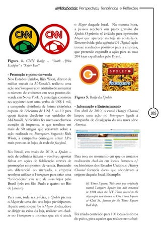 #MídiasSociais: Perspectivas, Tendências e Reflexões



                                                o Mayor daquele local. Na mesma hora,
                                                a pessoa receberá um prato gratuito do
                                                Spoleto. O prêmio só é válido para o primeiro
                                                Mayor que aparecer na loja na sexta-feira.
                                                Desenvolvida pela agência It’s Digital, ação
                                                trouxe resultados positivos para a empresa,
                                                que pretende expandir a ação para as suas
                                                204 lojas espalhadas pelo Brasil.
Figura 4. CNN Badge – “South Africa
Exloper” e “Super Fan”

- Promoção e ponto-de-venda
Nos Estados Unidos, Rick Wion, diretor de
mídias sociais da McDonald’s, realizou uma
ação no Foursquare com o intuito de aumentar
o número de visitantes em seus pontos-de-
venda em Nova York. A estratégia consistiu      Figura 5. Badge da Spoleto
no seguinte: com uma verba de US$ 1 mil,
a campanha distribuiu de forma eletrônica       - Informação e Entretenimento
cupons de desconto de US$ 5 ou 10 para          Em abril de 2010, o canal History Channel
quem fizesse check-ins nas unidades do          lançou uma ação no Foursquare ligada à             105
McDonald’s. A iniciativa fez sucesso e chamou   campanha de divulgação da sua nova série
atenção da imprensa, o que resultou em          America.
mais de 50 artigos que versavam sobre a
ação realizada no Foursquare. Segundo Rick
Wion, a campanha conseguiu atrair 33%
mais pessoas às lojas da rede de fast-food.

No Brasil, em maio de 2010, a Spoleto –
rede de culinária italiana – resolveu apostar   Para isso, no momento em que os usuários
fichas em ações de fidelização através de       realizavam check-ins em locais famosos e/
promoções em pontos-de-venda. Buscando          ou históricos dos Estados Unidos, o History
um diferencial no mercado, a empresa            Channel fornecia dicas que abordavam a
resolveu utilizar o Foursquare para criar uma   origem daquele local. Exemplo:
“brincadeira” em sete de suas lojas pelo
Brasil (três em São Paulo e quatro no Rio               @ Times Square: This area was originally
de Janeiro).                                            named Longacre Square but was renamed
                                                        in 1904 when the NY Times moved to the
Para isso, toda sexta-feira, a Spoleto premia           skyscraper now known as One Times Square
o Mayor de uma das sete lojas participantes.            at 42nd St., famous for the Times Square
Aquele usuário que for o Mayor do dia, deve             Ball drop.
se dirigir ao caixa da loja, realizar um check-
in no Foursquare e mostrar que ele é ainda Foi criado conteúdo para 100 locais distintos
                                                do país e, para aqueles que realizassem check-
 