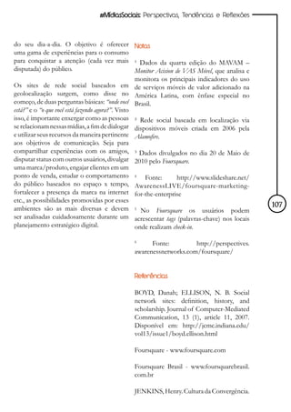 #MídiasSociais: Perspectivas, Tendências e Reflexões



do seu dia-a-dia. O objetivo é oferecer Notas
uma gama de experiências para o consumo
para conquistar a atenção (cada vez mais ¹ Dados da quarta edição do MAVAM –
disputada) do público.                             Monitor Acision de VAS Móvel, que analisa e
                                                   monitora os principais indicadores do uso
Os sites de rede social baseados em de serviços móveis de valor adicionado na
geolocalização surgem, como disse no América Latina, com ênfase especial no
começo, de duas perguntas básicas: “onde você Brasil.
está?” e o “o que você está fazendo agora?”. Visto
isso, é importante enxergar como as pessoas ² Rede social baseada em localização via
se relacionam nessas mídias, a fim de dialogar dispositivos móveis criada em 2006 pela
e utilizar seus recursos da maneira pertinente Alamofire.
aos objetivos de comunicação. Seja para
compartilhar experiências com os amigos, ³ Dados divulgados no dia 20 de Maio de
disputar status com outros usuários, divulgar 2010 pelo Foursquare.
uma marca/produto, engajar clientes em um
ponto de venda, estudar o comportamento 4 Fonte:                    http://www.slideshare.net/
do público baseados no espaço x tempo, AwarenessLIVE/foursquare-marketing-
fortalecer a presença da marca na internet for-the-enterprise
etc., as possibilidades promovidas por esses
ambientes são as mais diversas e devem 5 No Foursquare os usuários podem                         107
ser analisadas cuidadosamente durante um acrescentar tags (palavras-chave) nos locais
planejamento estratégico digital.                  onde realizam check-in.

                                                6
                                                      Fonte:         http://perspectives.
                                                awarenessnetworks.com/foursquare/


                                                Referências

                                                BOYD, Danah; ELLISON, N. B. Social
                                                network sites: definition, history, and
                                                scholarship. Journal of Computer-Mediated
                                                Communication, 13 (1), article 11, 2007.
                                                Disponível em: http://jcmc.indiana.edu/
                                                vol13/issue1/boyd.ellison.html

                                                Foursquare - www.foursquare.com

                                                Foursquare Brasil - www.foursquarebrasil.
                                                com.br

                                                JENKINS, Henry. Cultura da Convergência.
 
