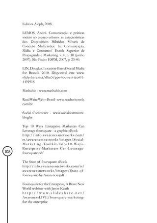 Editora Aleph, 2008.

      LEMOS, André. Comunicação e práticas
      sociais no espaço urbano: as características
      dos Dispositivos Híbridos Móveis de
      Conexão Multirredes. In: Comunicação,
      Mídia e Consumo/ Escola Superior de
      Propaganda e Marketing. v. 4, n. 10 (junho
      2007). São Paulo: ESPM, 2007, p. 23-40.

      LIN, Douglas. Location-Based Social Media
      for Brands. 2010. Disponível em: www.
      slideshare.net/dlin5/geo-loc-services01-
      4491918

      Mashable - www.mashable.com

      Read Write Web – Brasil - www.readwriteweb.
      com.br

      Social Commerce - www.socialcommerce.
      blog.br

      Top 10 Ways Enterprise Marketers Can
      Leverage foursquare - a graphic eBook
      http://info.awarenessnetworks.com/
      rs/awarenessnetworks/images/Social-
      M a r k e t i n g - To o l k i t - To p - 1 0 - Wa y s -
      Enterprise-Marketers-Can-Leverage-
108   foursquare.pdf

      The State of foursquare eBook
      http://info.awarenessnetworks.com/rs/
      awarenessnetworks/images/State-of-
      foursquare-by-Awareness.pdf

      Foursquare for the Enterprise, A Brave New
      World webinar with Jason Keath
      h t t p : / / w w w. s l i d e s h a r e . n e t /
      AwarenessLIVE/foursquare-marketing-
      for-the-enterprise
 
