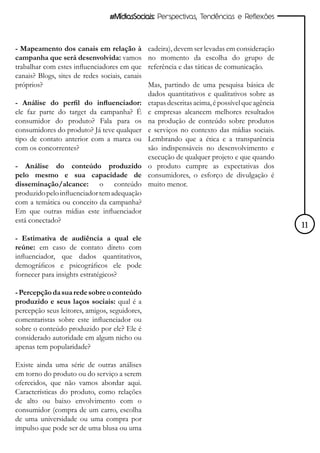 #MídiasSociais: Perspectivas, Tendências e Reflexões



- Mapeamento dos canais em relação à            cadeira), devem ser levadas em consideração
campanha que será desenvolvida: vamos           no momento da escolha do grupo de
trabalhar com estes influenciadores em que      referência e das táticas de comunicação.
canais? Blogs, sites de redes sociais, canais
próprios?                                       Mas, partindo de uma pesquisa básica de
                                                dados quantitativos e qualitativos sobre as
- Análise do perfil do influenciador:           etapas descritas acima, é possível que agência
ele faz parte do target da campanha? É          e empresas alcancem melhores resultados
consumidor do produto? Fala para os             na produção de conteúdo sobre produtos
consumidores do produto? Já teve qualquer       e serviços no contexto das mídias sociais.
tipo de contato anterior com a marca ou         Lembrando que a ética e a transparência
com os concorrentes?                            são indispensáveis no desenvolvimento e
                                                execução de qualquer projeto e que quando
- Análise do conteúdo produzido                 o produto cumpre as expectativas dos
pelo mesmo e sua capacidade de                  consumidores, o esforço de divulgação é
disseminação/alcance: o conteúdo                muito menor.
produzido pelo influenciador tem adequação
com a temática ou conceito da campanha?
Em que outras mídias este influenciador
está conectado?
                                                                                                 11
- Estimativa de audiência a qual ele
reúne: em caso de contato direto com
influenciador, que dados quantitativos,
demográficos e psicográficos ele pode
fornecer para insights estratégicos?

- Percepção da sua rede sobre o conteúdo
produzido e seus laços sociais: qual é a
percepção seus leitores, amigos, seguidores,
comentaristas sobre este influenciador ou
sobre o conteúdo produzido por ele? Ele é
considerado autoridade em algum nicho ou
apenas tem popularidade?

Existe ainda uma série de outras análises
em torno do produto ou do serviço a serem
oferecidos, que não vamos abordar aqui.
Características do produto, como relações
de alto ou baixo envolvimento com o
consumidor (compra de um carro, escolha
de uma universidade ou uma compra por
impulso que pode ser de uma blusa ou uma
 