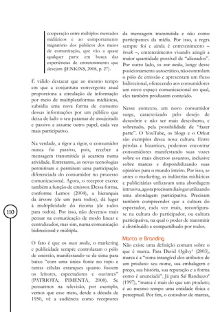 cooperação entre múltiplos mercados da mensagem transmitida e não como
             midiáticos e ao comportamento       participantes da mídia. Por isso, a regra
             migratório dos públicos dos meios   sempre foi e ainda é entretenimento –
             de comunicação, que vão a quase     break –, entretenimento visando atingir a
             qualquer parte em busca das         maior quantidade possível de “alienados”.
             experiências de entretenimento que  Por outro lado, os new media, longe desse
             desejam (JENKINS, 2008, p. 27).     posicionamento autocrático, não controlam
                                                 o pólo de emissão e apresentam um fluxo
      É válido destacar que ao mesmo tempo bidirecional, oferecendo aos consumidores
      em que a conjuntura convergente atual um novo espaço comunicacional no qual,
      proporciona a circulação de informação eles também produzem conteúdo.
      por meio de multiplataformas midiáticas,
      subsidia uma nova forma de consumo Nesse contexto, um novo consumidor
      dessas informações por um público que surge, caracterizado pelo desejo de
      deixa de lado o seu patamar de assujeitado descobrir e não ser mais descoberto, e
      e passivo e assume outro papel, cada vez sobretudo, pela possibilidade de “fazer
      mais participativo.                        parte”. O YouTube, os blogs e o Orkut
                                                    são exemplos dessa nova cultura. Entre
      Na verdade, a rigor a rigor, o consumidor     pérolas e bizarrices, podemos encontrar
      nunca foi passivo, pois, receber a            consumidores manifestando suas vozes
      mensagem transmitida já acarreta numa         sobre os mais diversos assuntos, inclusive
      atividade. Entretanto, as novas tecnologias   sobre marcas e disponibilizando suas
      permitiram e permitem uma participação        opiniões para o mundo inteiro. Por isso, se
      diferenciada do consumidor no processo        antes o marketing, as indústrias midiáticas
      comunicacional. Agora, o receptor exerce      e publicitárias utilizavam uma abordagem
      também a função de emissor. Dessa forma,      intrusiva, agora precisam dialogar utilizando
      conforme Lemos (2004), a hierarquia           uma abordagem participativa. Precisam
      da árvore (de um para todos), dá lugar        também compreender que a cultura do
      à multiplicidade do rizoma (de todos          espectador, cada vez mais, reconfigura-
110   para todos). Por isso, não devemos mais       se na cultura do participador, ou cultura
      pensar na comunicação de modo linear e        participativa, na qual o poder de transmitir
      centralizador, mas sim, numa comunicação      é distribuído e compartilhado por todos.
      bidirecional e múltipla.
                                                    Marca e Branding
      O fato é que os mass media, o marketing       Não existe uma definição comum sobre o
      e publicidade sempre controlaram o pólo       que é marca. Para David Ogilvy¹ (2003),
      de emissão, manifestando-se de cima para      marca é a “soma intangível dos atributos de
      baixo “com uma única fonte no topo e          um produto: seu nome, sua embalagem e
      tantas células estanques quanto fossem        preço, sua história, sua reputação e a forma
      os leitores, espectadores e ouvintes”         como é anunciada”. Já para Sal Randazzo²
      (PATRIOTA; PIMENTA, 2008). Se                 (1997), “marca é mais do que um produto;
      pensarmos na televisão, por exemplo,          é ao mesmo tempo uma entidade física e
      vemos que esse meio, desde a década de        perceptual. Por fim, o consultor de marcas,
      1950, vê a audiência como receptores
 