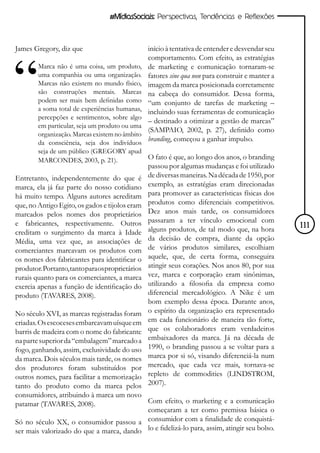 #MídiasSociais: Perspectivas, Tendências e Reflexões



James Gregory, diz que                            início à tentativa de entender e desvendar seu
                                                  comportamento. Com efeito, as estratégias
        Marca não é uma coisa, um produto,        de marketing e comunicação tornaram-se
        uma companhia ou uma organização.         fatores sine qua non para construir e manter a
        Marcas não existem no mundo físico,       imagem da marca posicionada corretamente
        são construções mentais. Marcas           na cabeça do consumidor. Dessa forma,
        podem ser mais bem definidas como         “um conjunto de tarefas de marketing –
        a soma total de experiências humanas,     incluindo suas ferramentas de comunicação
        percepções e sentimentos, sobre algo
                                                  – destinado a otimizar a gestão de marcas”
        em particular, seja um produto ou uma
                                                  (SAMPAIO, 2002, p. 27), definido como
        organização. Marcas existem no âmbito
        da consciência, seja dos indivíduos
                                                  branding, começou a ganhar impulso.
        seja de um público (GREGORY apud
        MARCONDES, 2003, p. 21).              O fato é que, ao longo dos anos, o branding
                                                  passou por algumas mudanças e foi utilizado
Entretanto, independentemente do que é            de diversas maneiras. Na década de 1950, por
marca, ela já faz parte do nosso cotidiano        exemplo, as estratégias eram direcionadas
há muito tempo. Alguns autores acreditam          para promover as características físicas dos
que, no Antigo Egito, os gados e tijolos eram     produtos como diferenciais competitivos.
marcados pelos nomes dos proprietários            Dez anos mais tarde, os consumidores
e fabricantes, respectivamente. Outros            passaram a ter vínculo emocional com
                                                  alguns produtos, de tal modo que, na hora        111
creditam o surgimento da marca à Idade
Média, uma vez que, as associações de             da decisão de compra, diante da opção
comerciantes marcavam os produtos com             de vários produtos similares, escolhiam
os nomes dos fabricantes para identificar o       aquele, que, de certa forma, conseguira
produtor. Portanto, tanto para os proprietários   atingir seus corações. Nos anos 80, por sua
rurais quanto para os comerciantes, a marca       vez, marca e corporação eram sinônimas,
exercia apenas a função de identificação do       utilizando a filosofia da empresa como
produto (TAVARES, 2008).                          diferencial mercadológico. A Nike é um
                                                  bom exemplo dessa época. Durante anos,
No século XVI, as marcas registradas foram        o espírito da organização era representado
criadas. Os escoceses embarcavam uísque em        em cada funcionário de maneira tão forte,
barris de madeira com o nome do fabricante        que os colaboradores eram verdadeiros
na parte superior da “embalagem” marcado a        embaixadores da marca. Já na década de
fogo, ganhando, assim, exclusividade do uso       1990, o branding passou a se voltar para a
da marca. Dois séculos mais tarde, os nomes       marca por si só, visando diferenciá-la num
dos produtores foram substituídos por             mercado, que cada vez mais, tornava-se
outros nomes, para facilitar a memorização        repleto de commodities (LINDSTROM,
tanto do produto como da marca pelos              2007).
consumidores, atribuindo à marca um novo
patamar (TAVARES, 2008).                    Com efeito, o marketing e a comunicação
                                            começaram a ter como premissa básica o
Só no século XX, o consumidor passou a consumidor com a finalidade de conquistá-
ser mais valorizado do que a marca, dando lo e fidelizá-lo para, assim, atingir seu bolso.
 