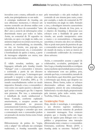 #MídiasSociais: Perspectivas, Tendências e Reflexões



inovadora com a marca, utilizando os mass       pela transcriação e não pela tradução do
media, mas principalmente os new media.         conteúdo de um sistema para outro, como
A estratégia tradicional do branding, em        por exemplo, o áudio do comercial da TV
seus diferentes momentos, é oferecer um         se transforma em jingle no rádio. Somado
mesmo conteúdo em diversas mídias com           a isso, a abordagem intrusiva característica
a finalidade de fazer do consumidor “uma        do marketing é deixada de fora, pois, se
ilha”, isto é, cercá-lo de informações sobre    o objetivo do branding é direcionar seus
determinada marca por todos os lados.           esforços com a finalidade de gerar um
Assim, no comercial de 30 segundos na           vínculo, um acordo interpretativo entre
televisão, no spot e no jingle no rádio, nos    a marca e os consumidores, a linguagem
anúncios impressos no jornal e na revista, no   autoritária e invasiva não deve ser utilizada.
outdoor, no merchandising, na cinemídia,        Não se pode mais partir da premissa de que
no site, no hotsite, nos pop-ups, nos           o consumidor aceita facilmente fazer parte
materiais promocionais etc, o consumidor        do mundo da marca, se nem ao menos ele
é bombardeado de apelos à marca, a partir       é considerado colaborador da construção
de mensagens adaptadas aos meios, mas           desse universo.
mesmo assim, redundantes.
                                                Assim, o consumidor assume o papel de
É válido ressaltar, também, que a               colaborador, co-criador, participante de
linguagem utilizada pelo branding visando       fato. Logo, o branding transmídia se configura
“dialogar” com o consumidor é intrusiva         numa excelente oportunidade para as marcas       113
e construída a partir de um discurso            se relacionarem com seu público, pois,
autoritário, uma vez que, “a mensagem quer      entende que hoje, o consumidor, cansado de
persuadir o receptor a realizar uma ação        ser descoberto, quer descobrir, quer buscar
predeterminada,” (Carvalho, 2003, p. 13)        a informação que deseja, que desperte seu
usando exacerbadamente verbos no modo           interesse. Dessa forma, todos os esforços
imperativo. Somado a isso, o consumidor é       direcionados utilizam uma abordagem
visto como um sujeito passivo e alienado o      participativa através de uma comunicação
qual aceita a mensagem que lhe é imposta        bidirecional e via mão dupla, proporcionada
sem protestar. Por isso, a comunicação          pela internet, pelas redes sociais, como
é trabalhada de modo unidirecional e            YouTube, Orkut, Twitter, etc.
linear. Contudo, conforme explanado
anteriormente, o receptor assume um             Considerações Finais
patamar diferenciado no processo             Hoje, devido à tecnologia, à convergência
comunicacional. Com isso, o branding precisa e aos diversos suportes midiáticos,
rever suas estratégias e entender que nem    encontramos novas maneiras de produzir
a comunicação nem o consumidor podem         e transmitir mensagens. Esse contexto
ser pensados da mesma forma como foram       propicia que o branding tenha um leque
anteriormente.                               maior de opções para dialogar com o seu
                                             público e proporcionar uma interação
Diferentemente da prática do “copia, diferenciada entre a marca e o consumidor.
cola e adapta” tão utilizada nas estratégias Entretanto, conforme Morais (2010) o
tradicionais, o branding transmídia opta branding ainda se encontra “fechado” e
 