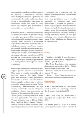 continua direcionando seus esforços através         a mensagem não é adaptada, mas sim
      de repetição e redundância, utilizando              original, visando familiarizar o consumidor
      uma abordagem intrusiva e pensando na               com a Tecnisa4.
      comunicação de modo tradicional. Dessa              Com isso, percebemos que o branding
      forma, a transmediação é descartada ou              transmídia se configura num modo
      interpretada como uma ação de várias                diferenciado e inovador de promover a
      mídias em conjunto para bombardear o                marca. Hoje, a lógica e o discurso utilizados
      consumidor por todos os lados.                      durante anos pelo branding não são mais tão
                                                          eficazes como foram outrora. Subsidiado
      Com efeito, a marca é trabalhada como nome          pelo panorama atual, esse novo branding, o
      da empresa e/ou nome do produto/serviço             branding transmídia, precisa ser visto pelo
      e as ações para promovê-la permanecem               marketing como uma possibilidade para a
      subsidiadas na hierarquia de um para todos          marca, de fato, relacionar-se e dialogar com
      (Lemos, 2004), deixando o consumidor                os consumidores.
      como mero coadjuvante. Por outro lado, se
      trabalhada tomando como base o conceito
      da transmedia storytelling, a marca passa a ver o
      consumidor como protagonista da história,
      alicerça seus esforços na multiplicidade do         Notas
      rizoma, de todos para todos (Lemos, 2004),
      entende que tanto nos mass quanto nos new           ¹ Publicitário fundador de uma das maiores
      media a abordagem precisa ser participativa         agências de Publicidade e Propaganda do
      e as mensagens não mais copiadas, coladas           mundo: Ogilvy & Mather.
      e adaptadas.                                        ² Ph. D em Psicologia e vice-presidente
                                                          do grupo de comunicação, D’Arcy Masius
      O fato é que a comunicação deve ser via mão         Benton & Bowles, em Nova York.
      dupla e que vise envolver o consumidor.             ³ Empresa fabricante de motocicletas há
      Para tanto, o branding transmídia vê o              mais de 100 anos.
      excelente potencial dos meios digitais              4
                                                              Fonte:      http://www.tecnisa.com.br/
114   para uma interação e uma aproximação                institucional-trabalhos-academicos.html
      maior entre as marcas e os consumidores.
      Como exemplo, podemos citar os esforços             Referências
      transmídia para promover a marca Tecnisa
      (construtora). Diferentemente do que                BURKE, Peter; BRIGGS, Asa. Uma história
      estamos acostumados a ver em esforços de            social da mídia: de Gutenberg à internet.
      marketing voltados para construtoras de             Rio de Janeiro: Jorge Zahar, 2004.
      imóveis, a Tecnisa inovou. De acordo com
      Morais (2010), o branding conta com ações           CARVALHO, Nelly de. Publicidade: a
      em links patrocinados em redes sociais,             linguagem da sedução. São Paulo: Atlas,
      Twitter, aplicativo para o iPhone, Orkut,           2003.
      blog, Facebook, Flickr, Podcast, Youtube,
      além de utilizar as mídias de massa, como           GILMORE, James H.; PINE II, B. Joseph.
      televisão, jornal e outdoor. Em cada suporte,       Experience Economy: work is a theatre &
 