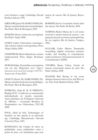 #MídiasSociais: Perspectivas, Tendências e Reflexões



every business a stage. Cambridge: Havard marcas de sucesso. Rio de Janeiro, Rocco:
Business School, 1999.                    1997.

GREGORY, James IN: MARCONDES, Pry. ROBERTS, Kevin. Lovemarks: futuro além
Marcas: uma história de amor mercadológica. das marcas. São Paulo: M. Books, 2004.
São Paulo: Meio & Mensagem, 2003.
                                            SAMPAIO, Rafael. Marcas de A a Z: como
JENKINS, Henry. Cultura da convergência. construir e manter marcas de sucesso – um
São Paulo: Aleph, 2008.                     guia para fazer da sua marca a principal força
                                            do seu negócio. Rio de Janeiro: Campus,
LEMOS André. Cibercultura: tecnologia e 2002.
vida social na cultura contemporânea. Porto
Alegre: Sulina, 2004.                       SCOLARI, Carlos Alberto. Transmedia
                                            storytelling: implicit consumers, narrative
LINDSTROM, Martin. Brandsense: a marca worlds, and branding in contemporary
multissensorial. Porto Alegre: Bookman, media production. International Journal of
2007.                                       Communication 3(2009).

MORAIS, Felipe. Transmídia: a convergência TAVARES, Mauro Calixta. Gestão de
está em alta. Disponível em:< http:// marcas: construindo marcas de valor. São
imasters.uol.com.br/ar tig o/16972>. Paulo: Harbra, 2008.                                    115
Acesso em: 19 jun 2010.
                                            WALKER, Rob. Buying in: the secret
OGILVY, David. IN: MARCONDES, Pry. dialogue between what we buy and Who we
Marcas: uma história de amor mercadológica. are. New York: Random House, 2008.
São Paulo: Meio & Mensagem, 2003.

PATRIOTA, Karla R. M. P; PIMENTA,
Rodrigo D. H.. A mídia do eu: comunicação
individualizada no mundo conectado.
Anais eletrônicos do II Simpósio Nacional
da ABCiber – Associação Brasileira de
Pesquisadores em Cibercultura, PUC-SP,
2008.

POOL, Ithiel de Sola. Technologies of
freedom: on free speech in an electronic
age. Cambridge, Massachusetts: Harvard
University Press, 1983.

RANDAZZO, Sal. Criação de mitos na
publicidade: como publicitários usam o
poder do mito e do simbolismo para criar
 