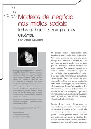 Modelos de negócio
         nas mídias sociais:
         todos os holofotes são para os
         usuários.
         Por Danila Dourado




                                                    As mídias sociais representam uma
                                                    transformação na mediação da informação.
                                                    Até pouco tempo, se uma empresa queria
                                                    divulgar seus produtos e serviços, recorria
                                                    aos meios de comunicação massivos para
                                                    que sua mensagem pudesse alcançar um
                                                    maior público. No processo comunicativo
Mestre em Comunicação Digital pela Universidad      atual, o cenário é diferente. A figura do
Carlos III de Madrid (2010), pesquisa “os novos
modelos de negócios com enfoque nas mídias          intermediário, como conceituada até então,
sociais”; Especialista em Design Editorial pelo     já não é de suma importância, o que viabiliza
Istituto Europeo di Design (2008), graduada
bacharel em Comunicação Social com hab.
                                                    a comunicação direta das marcas com seus
em Publicidade e Propaganda pela União              consumidores. Com essa quebra hierárquica
Metropolitana de Educação e Cultura (2007). Tem     entre meio e mensagem, indubitavelmente,
experiência profissional em comunicação atuando
como consultora para clientes como Câmara de        a Internet tem reduzido “a importância dos
comércio Brasil-Espanha, Periódico Latino e         intermediários, já que a rede permite aos
Junta de Andalucia (Espanha). Sobretudo, é ciente
de que toda essa descrição se torna irrelevante
                                                    usuários acessar uma vasta gama de produtos
caso não consiga apresentar soluções inovadoras     e serviços, ignorando assim os intermediários
e efetivas para o cliente.                          locais” (Quelch & Klein, 1997 in Quintero,
Atualmente atua como Analista de Monitoramento      Obra & Meléndez, 2000:68).
e Mensuração na PaperCliQ, agência especializada
em comunicação digital.
                                                    Através desse contato direto com os
Palavras-chave: enterprise, modelo de negócio,      consumidores, as marcas podem obter
economia digital, B2C e fonte de valor.             informações relevantes sobre o perfil do
daniladourado.com                                   seu público, pois passa a conhecer seus
twitter.com/daniladourado                           gostos e hábitos pessoais, sabem quais são
slideshare.net/daniladourado
linkedin.com/in/daniladourado
                                                    seus interesses, tem acesso às opiniões dos
                                                    usuários e, assim, podem “analisar estes dados
                                                    juntamente com as tendências do mercado,
 