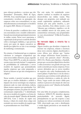 #MídiasSociais: Perspectivas, Tendências e Reflexões



para oferecer produtos e serviços que eles       Por está razão, foi estabelecido como
demandam” (Fernandez, Pablo & Egea,              objetivo verificar os modelos de negócios
2010:58). Essa transformação no processo         desenvolvidos nas mídias sociais. Para
comunicativo reverbera na percepção das          alcançar este propósito, será realizado um
empresas sobre seus consumidores, ou seja,       estudo exploratório qualitativo, utilizando
afeta diretamente a comunicação e os modelos     técnicas por uma parte intuitiva, e, por
de negócio B2C (Business to Consumer).           outra, descritiva. Esta última recorre a um
                                                 “discurso que evidencia e significa o ser de
A forma de perceber a audiência deve estar       uma realidade através de suas partes, suas
em consonância com o modelo colaborativo         características estruturais, suas propriedades
baseado na comunicação participativa inerente    ou suas circunstâncias” (Cillán & Escudero,
às mídias sociais. Nesse novo panorama, a        1999:57).
organização já não possui o controle absoluto
sobre a mensagem midiática, o que provoca        No mercado digital, a minoria faz a
receio por parte de alguns executivos ao         diferença
decidir por aplicá-los ou não à sua estratégia   Alguns estudos, que abordam o impacto da
de marketing e comunicação.                      internet nas empresas, relatam a incerteza
                                                 desse novo entorno digital, classificando-o
No entanto, é fundamental que as empresas        como difuso, por afirmar que “muitas
valorizem as vantagens competitivas que          das antigas referências foram borradas e
estas novas mídias oferecem, já que, segundo     as novas não parecem claras” (Novales,             119
Flores Vivar (2009:79), as redes de conexões     2001:131). Porém, para Sánchez e Sandulli,
sociais, como um todo, incitam “o surgimento     pensar que a economia digital deixa obsoleta
de possibilidades de colaboração e novos         a velha economia é um grande erro que vem
modelos de negócios que potencializarão          sendo cometido por muitas empresas. Esses
àquelas empresas que estão preparadas e          autores defendem que os novos modelos
levará ao fracasso as que não conseguirem se     de negócios não estão fundamentados em
adaptar”.                                        outros pilares. O pilar base é a lei da oferta e
                                                 da procura, que continua sendo aplicada aos
Nesse sentido, é possível ressaltar que, por     mercados eletrônicos, a cadeia de valor de
mais que os estudos dedicados a analisar o       Poter, “segue sendo um marco válido para
impacto das novas tecnologias nas empresas       analisar os processos de criação de valor nas
alcancem cada vez mais relevância, todavia,      empresas ponto com” (Sánchez & Sandulli,
faltam muitos aspectos por aprofundar. Um        2007:214).
dos principais assuntos, do ponto de vista da
comunicação empresarial, é “a identificação      Em uma linha de pesquisa complementar,
dos novos modelos de negócio e as fontes de      Anderson (2006:35-39) identifica algumas
valor do mundo digital” (Sánchez & Sandulli,     particularidades do mercado digital,
2007:214). Com o intuito de suprir essa          principalmente no que diz respeito a uma
lacuna, o objeto de estudo desse artigo está     mudança nos valores econômicos do século
centrado nos novos modelos de negócio que        XXI, observando que, com a distribuição
se potencializaram nos Social Media.             e venda digital, presencia-se um mundo de
                                                 abundância.
 