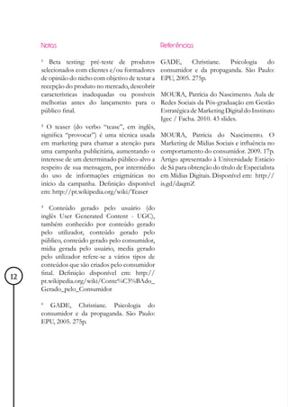 Notas                                          Referências

     ¹ Beta testing: pré-teste de produtos          GADE,      Christiane. Psicologia  do
     selecionados com clientes e/ou formadores      consumidor e da propaganda. São Paulo:
     de opinião do nicho com objetivo de testar a   EPU, 2005. 275p.
     recepção do produto no mercado, descobrir
     características inadequadas ou possíveis       MOURA, Patrícia do Nascimento. Aula de
     melhorias antes do lançamento para o           Redes Sociais da Pós-graduação em Gestão
     público final.                                 Estratégica de Marketing Digital do Instituto
                                                    Igec / Facha. 2010. 43 slides.
     ² O teaser (do verbo “tease”, em inglês,
     significa “provocar”) é uma técnica usada      MOURA, Patrícia do Nascimento. O
     em marketing para chamar a atenção para        Marketing de Mídias Sociais e influência no
     uma campanha publicitária, aumentando o        comportamento do consumidor. 2009. 17p.
     interesse de um determinado público-alvo a     Artigo apresentado à Universidade Estácio
     respeito de sua mensagem, por intermédio       de Sá para obtenção do título de Especialista
     do uso de informações enigmáticas no           em Mídias Digitais. Disponível em: http://
     início da campanha. Definição disponível       is.gd/daqmZ
     em: http://pt.wikipedia.org/wiki/Teaser

     ³ Conteúdo gerado pelo usuário (do
     inglês User Generated Content - UGC),
     também conhecido por conteúdo gerado
     pelo utilizador, conteúdo gerado pelo
     público, conteúdo gerado pelo consumidor,
     midia gerada pelo usuário, media gerado
     pelo utilizador refere-se a vários tipos de
     conteúdos que são criados pelo consumidor
     final. Definição disponível em: http://
12   pt.wikipedia.org/wiki/Conte%C3%BAdo_
     Gerado_pelo_Consumidor

     4
        GADE, Christiane. Psicologia do
     consumidor e da propaganda. São Paulo:
     EPU, 2005. 275p.
 