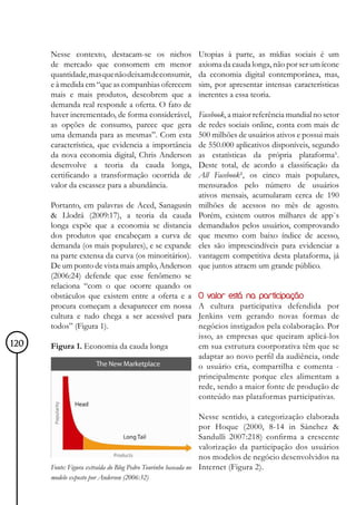 Nesse contexto, destacam-se os nichos            Utopias à parte, as mídias sociais é um
      de mercado que consomem em menor                 axioma da cauda longa, não por ser um ícone
      quantidade, mas que não deixam de consumir,      da economia digital contemporânea, mas,
      e à medida em “que as companhias oferecem        sim, por apresentar intensas características
      mais e mais produtos, descobrem que a            inerentes a essa teoria.
      demanda real responde a oferta. O fato de
      haver incrementado, de forma considerável,       Facebook, a maior referência mundial no setor
      as opções de consumo, parece que gera            de redes sociais online, conta com mais de
      uma demanda para as mesmas”. Com esta            500 milhões de usuários ativos e possui mais
      característica, que evidencia a importância      de 550.000 aplicativos disponíveis, segundo
      da nova economia digital, Chris Anderson         as estatísticas da própria plataforma¹.
      desenvolve a teoria da cauda longa,              Deste total, de acordo a classificação da
      certificando a transformação ocorrida de         All Facebook², os cinco mais populares,
      valor da escassez para a abundância.             mensurados pelo número de usuários
                                                       ativos mensais, acumularam cerca de 190
      Portanto, em palavras de Aced, Sanagusín         milhões de acessos no mês de agosto.
      & Llodrá (2009:17), a teoria da cauda            Porém, existem outros milhares de app`s
      longa expõe que a economia se distancia          demandados pelos usuários, comprovando
      dos produtos que encabeçam a curva de            que mesmo com baixo índice de acesso,
      demanda (os mais populares), e se expande        eles são imprescindíveis para evidenciar a
      na parte extensa da curva (os minoritários).     vantagem competitiva desta plataforma, já
      De um ponto de vista mais amplo, Anderson        que juntos atraem um grande público.
      (2006:24) defende que esse fenômeno se
      relaciona “com o que ocorre quando os
      obstáculos que existem entre a oferta e a        O valor está na participação
      procura começam a desaparecer em nossa           A cultura participativa defendida por
      cultura e tudo chega a ser acessível para        Jenkins vem gerando novas formas de
      todos” (Figura 1).                               negócios instigados pela colaboração. Por
                                                       isso, as empresas que queiram aplicá-los
120   Figura 1. Economia da cauda longa                em sua estrutura coorporativa têm que se
                                                       adaptar ao novo perfil da audiência, onde
                                                       o usuário cria, compartilha e comenta -
                                                       principalmente porque eles alimentam a
                                                       rede, sendo a maior fonte de produção de
                                                       conteúdo nas plataformas participativas.

                                                               Nesse sentido, a categorização elaborada
                                                               por Hoque (2000, 8-14 in Sánchez &
                                                               Sandulli 2007:218) confirma a crescente
                                                               valorização da participação dos usuários
                                                               nos modelos de negócio desenvolvidos na
      Fonte: Figura extraída do Blog Pedro Tourinho baseada no Internet (Figura 2).
      modelo exposto por Anderson (2006:32)
 