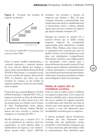 #MídiasSociais: Perspectivas, Tendências e Reflexões



Figura 2. Evolução dos modelos de considera “em ascensão o número de
negócios na Internet              empresas que adotam a Web 2.0 para
                                  conseguir aumentar a produtividade, uma
                                  colaboração mais efetiva e simplificada entre
                                  os funcionários, sócios e clientes, abrindo
                                  espaço para um novo conceito de empresa
                                  que alguns intitulam enterprise 2.0”.

                                                          Partindo do conceito de enterprise 2.0, é
                                                          possível afirmar que as mídias sociais,
                                                          enquanto empresas de comunicação
                                                          representadas pelas plataformas Facebook,
                                                          Twitter, Orkut, MySpace, entre tantas outras;
Fonte: Sánchez & Sandulli (2007: 219) baseado no modelo   se enquadram neste conceito, por atuar no
proposto por Hoque (2000).                                âmbito virtual e servir de plataforma social
                                                          para seus participantes compartilharem
                                                          informações. Inclusive, estas mídias podem
Entre os quatro modelos identificados, o                  ser apropriadas como suporte para o
e-enterprise representa o expoente máximo                 desenvolvimento do modelo enterprise 2.0 nas
do novo entorno digital, por integrar o                   empresas que as utilizam, estimulando assim
maior número de atividades dentro da World                a cultura participativa. Consequentemente,      121
Wide Web. Para Hoque, o e-enterprise revela               esse estímulo gera uma maior produtividade e
um novo modelo de negócio, desenvolvido                   colaboração no processo produtivo, criando
100% na Internet, que talvez seja uma                     uma inteligência coletiva na instituição.
evolução do e-business ou um modelo da
empresa totalmente virtual sem necessidade
dessa evolução.                             Modelos de negócio: além da
                                                          rentabilidade econômica
É nessa fase que, segundo Rayport y Sviokla               Cada vez mais as mídias sociais se infiltram
(1996:8 in Sanchéz y Sandulli 2007: 219), as              nos negócios empresariais. Com o intuito de
empresas recorrem ao fluxo de informação                  fornecer subsídios para o desenvolvimento
em sua cadeia de valor virtual com o fim                  dos novos modelos de negócios baseados
de proporcionar aos clientes novas formas                 na colaboração, elas oferecem uma série de
de valor. Fundamentado nestes pilares,                    recursos que visam agregar valor intangível
o professor de Havard Andrew McAffe                       às marcas e, com esse diferencial, gerar
lançou um novo conceito, o enterprise 2.0,                rentabilidade econômica para as empresas.
emergente no mercado das TIC`s.
                                                          A intensa produção dessas ferramentas
McAffe defende que o enterprise 2.0 é “o                  evidencia que elas funcionam como
uso da plataforma de software social nas                  estratégia base das plataformas sociais,
organizações ou entre algumas delas, os                   atendendo a uma demanda emergente, que
colaboradores do negócio e seus clientes”.                é a busca incessante pela informação unida
Nessa mesma linha, Torres (2007:26)                       ao entretenimento. Para identificar quais
 