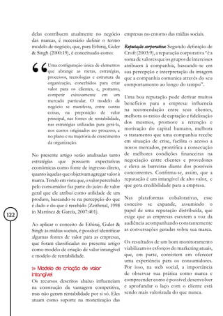 delas contribuem atualmente no negócio empresas no entorno das mídias sociais.
      das marcas, é necessário definir o termo
      modelo de negócio, que, para Ethiraj, Guler Reputação corporativa: Segundo definição de
      & Singh (2000:19), é conceituado como:       Croft (2003:9), a reputação corporativa “é a
                                                   soma de valores que os grupos de interesses
             Uma configuração única de elementos atribuem à companhia, baseando-se em
             que abrange as metas, estratégias, sua percepção e interpretação da imagem
             processos, tecnologias e estrutura da que a companhia comunica através do seu
             organização, concebidos para criar comportamento ao longo do tempo”.
             valor para os clientes, e, portanto,
             competir exitosamente em um                Uma boa reputação pode derivar muitos
             mercado particular. O modelo de
                                                        benefícios para a empresa: influencia
             negócio se manifesta, entre outras
                                                        na recomendação entre seus clientes,
             coisas, na preposição de valor
             principal, nas fontes de rentabilidade,
                                                        melhora os ratios de captação e fidelização
             nas estratégias utilizadas para gerá-la,   dos mesmos, promove a retenção e
             nos custos originados no processo, e       motivação do capital humano, melhora
             no plano e na trajetória de crescimento    o tratamento que uma companhia recebe
             da organização.                            em situação de crise, facilita o acesso a
                                                        novos mercados, prontifica a consecução
      No presente artigo serão analisadas tanto         de melhores condições financeiras na
      estratégias que possuem expectativas              negociação entre clientes e provedores
      econômicas como fonte de ingresso direto,         e eleva as barreiras diante dos possíveis
      quanto àquelas que objetivam agregar valor à      concorrentes. Confirma-se, assim, que a
      marca. Tendo em vista que, o valor percebido      reputação é um intangível de alto valor, e
      pelo consumidor faz parte do juízo de valor       que gera credibilidade para a empresa.
      geral que ele atribui como utilidade de um
      produto, baseando-se na percepção do que Nas plataformas cobalorativas, esse
      é dado e do que é recebido (Zeithmal, 1998 conceito se expande, assumindo o
      in Martínez & García, 2007:401).                papel de uma reputação distribuída, que
122                                                   exige que as empresas escutem a voz da
      Ao aplicar o conceito de Ethiraj, Guler & audiência acompanhando constantemente
      Singh às mídias sociais, é possível identificar as conversações geradas sobre sua marca.
      algumas fontes de valor para as empresas,
      que foram classificadas no presente artigo Os resultados de um bom monitoramento
      como modelo de criação de valor intangível viabilizam os esforços do marketing atuais,
      e modelo de rentabilidade.                      que, em parte, consistem em oferecer
                                                      uma experiência para os consumidores.
      >> Modelo de criação de valor                   Por isso, na web social, a importância
      intangível                                      de observar sua prática como marca e
      Os recursos descritos abaixo influenciam compreender como é possível desenvolver
      na construção da vantagem competitiva, e aprofundar o laço com o cliente está
      mas não geram rentabilidade por si só. Eles sendo mais valorizada do que nunca.
      atuam como suporte na monetização das
 
