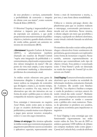 de seus produtos e serviços, aumentando forma a mais de incrementar a receita, e,
      a probabilidade de conversão e simpatia por isso, é uma fonte direta rentabilidade.
      do cliente com sua marca”, como sustenta
      Fatala & Klien (2008:53).                       Utiliza-se o sistema pré-pago dentro das
                                                      plataformas para que os usuários realizem
      O Behavioral Targeting é imprescindível para o micropago, convertendo previamente a
      valorizar o impacto por usuário diante moeda real em eletrônica. Nesse sistema,
      da exposição aos anúncios, o que pode o cliente adquire um meio que possibilita a
      proporcionar uma maior retenção do público compra, o qual pode ser: dinheiro eletrônico,
      objetivo e, inclusive, quando aliada a técnicas conta virtual e método baseado na telefonia
      de venda online, garantir um aumento no celular.
      retorno do investimento (ROI).
                                                      Os membros das redes sociais online podem
      Advertainment: Segundo Cachero & Serrano chegar a desenvolver fortes sentimentos de
      (2009:1), o advertainment (também pertinência, que já começam a ser explorados
      chamado em ocasiões de Branded Content) como forma de monetizar o negócio. Nesse
      “supõe uma integração da publicidade e o sentido, aumenta exponencialmente as
      entretenimento, objetivando a representação iniciativas que comercializam todo tipo de
      dos valores intangíveis da marca”. De um objetos virtuais. Essa prática é conceituada
      ponto de vista mais amplo, é uma resposta como Virtual Rentail e pode ser detectada
      do entertainment marketing a determinados na venda das roupas do Sencond Life ou dos
      problemas da comunicação atual.                 móveis em Habbo4.

      As mídias sociais oferecem uma gama de         Social Shopping: É uma nova forma de comércio
      ferramentas dirigidas à obtenção de uma        eletrônico que se instalou na sociedade da
      maior sutileza na integração de conteúdos      informação moderna, comumente chamada
      que divulgam a marca e, ao mesmo tempo,        de S-commerce. De acordo com Sánchez
      divertem os usuários. Ou seja, trata-se de     (2009:18), “seu objetivo é facilitar a compra
      alternativas que não são intrusivas em sua     e venda de produtos e serviços através do
124   forma de atrair o público para os valores da   tecido virtual das redes sociais”. Mediante
      companhia de maneira sugestiva e atrativa.     este universo, as empresas encontram canais
                                                     para potencializar as vendas e conectar
      Essa estratégia é interessante no negócio      com o público-alvo mais numeroso. Trata-
      Social Media, assim como para as marcas,       se de aproximar os produtos aos usuários,
      já que os usuários desfrutam dos espaços       uma aposta econômica para impulsionar os
      publicitários, estando muitas vezes dispostos  negócios.
      a pagar para acessar recursos avançados,
      como é o caso dos jogos interativos.           O Social Shopping é uma estratégia que está
                                                     funcionando vigorosamente nas redes
      Sistemas de micropagos: São técnicas aplicadas sociais online da Ásia. No ano de 2009 os
      às mídias sociais que consistem em pequenos asiáticos gastaram 5.000 milhões de dólares
      pagamentos para liberar o acesso a conteúdos em compras mediante redes como Qzone e
      e aplicativos especiais, representando uma Cyword, na Coréia do Sul, e a rede de telefonia
 
