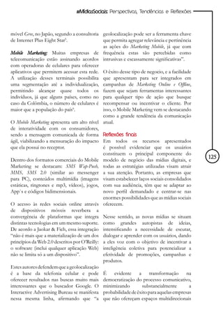 #MídiasSociais: Perspectivas, Tendências e Reflexões



móvel Gree, no Japão, segundo a consultoria geolocalização pode ser a ferramenta chave
de Internet Plus Eight Star5.                 que permita agregar relevância e pertinência
                                              as ações do Marketing Mobile, já que com
Mobile Marketing: Muitas empresas de frequência estas são percebidas como
telecomunicação estão assinando acordos intrusivas e escassamente significativas”.
com operadoras de celulares para oferecer
aplicativos que permitem acessar esta rede. O êxito desse tipo de negocio, e a facilidade
A utilização desses terminais possibilita que apresentam para ser integrados em
uma segmentação até a individualização, campanhas de Marketing Online e Offline,
permitindo alcançar quase todos os fazem que sejam ferramentas interessantes
indivíduos, já que alguns países, como no para qualquer tipo de ação que busque
caso da Colômbia, o número de celulares é recompensar ou incentivar o cliente. Por
maior que a população do país6.               isso, o Mobile Marketing vem se destacando
                                              como a grande tendência da comunicação
O Mobile Marketing apresenta um alto nível atual.
de interatividade com os consumidores,
sendo a mensagem comunicada de forma Reflexões finais
ágil, viabilizando a mensuração do impacto Em todos os recursos apresentados
que ela possui no receptor.                   é possível evidenciar que os usuários
                                              constituem o principal componente do
Dentro dos formatos comerciais do Mobile modelo de negócio das mídias digitais, e            125
Marketing se destacam: SMS Wap-Push, todas as estratégias utilizadas visam atrair
MMS, SMS 2.0 (similar ao messenger a sua atenção. Portanto, as empresas que
para PC), conteúdos multimídia (imagens visam estabelecer laços sociais consolidados
estáticas, ringtones e mp3, vídeos), jogos, com sua audiência, têm que se adaptar ao
App`s e códigos bidimensionais.               novo perfil demandado e centrar-se nas
                                              enormes possibilidades que as mídias sociais
O acesso às redes sociais online através oferecem.
de dispositivos móveis reverbera a
convergência de plataformas que integra Nesse sentido, as novas mídias se situam
distintas tecnologias em um mesmo suporte. como grandes autopistas de ideias,
De acordo a Jaokar & Fich, essa integração intensificando a necessidade de escutar,
“não é mais que a materialização de um dos dialogar e aprender com os usuários, dando
princípios da Web 2.0 descritos por O’Reilly: a eles voz com o objetivo de incentivar a
o software (inclui qualquer aplicação Web) inteligência coletiva para potencializar a
não se limita só a um dispositivo”.           efetividade de promoções, campanhas e
                                              produtos.
Estes autores defendem que a geolocalização
é a base da telefonia celular e pode É evidente a transformação na
oferecer resultados nas buscas muito mais democratização do processo comunicativo,
interessantes que o buscador Google. O minimizando               substancialmente        a
Interactive Advertising Bureau se manifesta probabilidade de êxito para aquelas empresas
nessa mesma linha, afirmando que “a que não ofereçam espaços multidirecionais
 