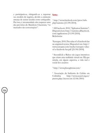 e participativos, obrigando-as a repensar    Notas
      seu modelo de negócio, devido a eminente
      ameaça de serem taxadas como antiquadas.     ¹ http://www.facebook.com/press/info.
      Por isso, é recomendado não esquecer uma     php?statistics [11/09/2010].
      das previsões do Manifesto Cluentrain, “os
      mercados são conversações”.                  ² All Facebook. 2010, “Aplication Statistics”.
                                                   Disponível em: http://statistics.allfacebook.
                                                   com/applications [11/09/2010].
                                                   Referências

                                                   ³Syncapse. 2010, The value of a Facebook fan
                                                   an empirical review. Disponível em: http://
                                                   www.syncapse.com/media/syncapse-value-
                                                   of-a-facebook-fan.pdf [21/06/2010].

                                                   4
                                                     SecondLife e Raboo são jogos interativos
                                                   que criam uma realidade virtual em 3D, que
                                                   simula, em alguns aspectos, a vida real e
                                                   social dos usuários

                                                   5
                                                       http://www.pluseightstar.com/

                                                   6
                                                     Associação da Indústria de Celular em
                                                   Colômbia       http://www.asocel.org.co/
                                                   prensa.php (Acesso em 12/06/2010)




126
 