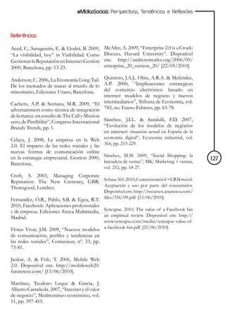 #MídiasSociais: Perspectivas, Tendências e Reflexões




Referências

Aced, C., Sanagustín, E. & Llodrá, B. 2009,     McAfee, A. 2009, “Enterprise 2.0 is a Crock:
“La visibilidad, hoy” in Visibilidad: Como      Discuss, Havard University”. Disponível
Gestionar la Reputación en Internet Gestíon     em: http://andrewmcafee.org/2006/05/
2000, Barcelona, pp. 13-23.                     enterprise_20_version_20/ [22/05/2010].

Anderson, C. 2006, La Economía Long Tail. Quintero, J.A.J., Obra, A.R.A. & Meléndez,
De los mercados de masas al triunfo de lo A.P. 2000, “Implicaciones estrategicas
minoritario, Ediciones Urano, Barcelona.  del comercio electrónico basado en
                                          internet: modelos de negocio y nuevos
Cachero, A.P. & Serrano, M.R. 2009, “El intermediarios”, Tribuna de Economia, vol.
advertainment como técnica de integración 783, no. Enero-Febrero, pp. 63-78.
de la marca: un estudio de The Call y Mission
zero, de Pirellifilm”, Congreso Internacional Sánchez, J.I.L. & Sandulli, F.D. 2007,
Brands Trends, pp. 1.                         “Evolución de los modelos de negocios
                                              en internet: situación actual en España de la
Celaya, J. 2008, La empresa en la Web           economía digital”, Economía industrial, vol.
2.0. El impacto de las redes sociales y las     364, pp. 213-229.
nuevas formas de comunicación online
en la estrategia empresarial. Gestíon 2000,     Sánchez, M.M. 2009, “Social Shopping: la
                                                lanzadera de ventas”, MK: Marketing + ventas,   127
Barcelona.
                                                vol. 252, pp. 18-27.
Croft, S. 2003, Managing Corporate
Reputation: The New Currency, GBR: Sybase 365. 2010, Comercio móvil + CRM móvil.
Thorogood, Londres.                Aceptación y uso por parte del consumidor.
                                          Disponível em: http://recursos.anuncios.com/
Fernandéz, Ó.R., Pablo, S.B. & Egea, R.T. files/356/09.pdf [13/06/2010].
2010, Facebook: Aplicaciones profesionales
y de empresa. Ediciones Anaya Multimedia, Syncapse. 2010, The value of a Facebook fan
Madrid.                                    an empirical review. Disponível em: http://
                                         www.syncapse.com/media/syncapse-value-of-
Flores Vivar, J.M. 2009, “Nuevos modelos a-facebook-fan.pdf [21/06/2010].
de comunicación, perfiles y tendencias en
las redes sociales”, Comunicar, nº. 33, pp.
73-81.

Jaokar, A. & Fish, T. 2006, Mobile Web
2.0. Disponível em: http://mobileweb20.
futuretext.com/ [13/06/2010].

Martínez, Teodoro Luque & García, J.
Alberto Castañeda. 2007, “Internet y el valor
de negocio”, Mediterráneo económico, vol.
11, pp. 397-415.
 