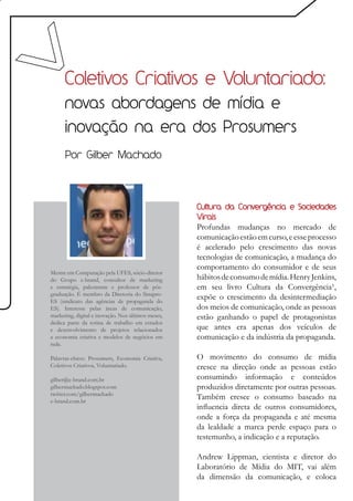 Coletivos Criativos e Voluntariado:
      novas abordagens de mídia e
      inovação na era dos Prosumers
      Por Gilber Machado




                                                    Cultura da Convergência e Sociedades
                                                    Virais
                                                    Profundas mudanças no mercado de
                                                    comunicação estão em curso, e esse processo
                                                    é acelerado pelo crescimento das novas
                                                    tecnologias de comunicação, a mudança do
                                                    comportamento do consumidor e de seus
Mestre em Computação pela UFES, sócio-diretor
do Grupo e-brand, consultor de marketing            hábitos de consumo de mídia. Henry Jenkins,
e estratégia, palestrante e professor de pós-       em seu livro Cultura da Convergência¹,
graduação. É membro da Diretoria do Sinapro-
ES (sindicato das agências de propaganda do
                                                    expõe o crescimento da desintermediação
ES). Interesse pelas áreas de comunicação,          dos meios de comunicação, onde as pessoas
marketing, digital e inovação. Nos últimos meses,   estão ganhando o papel de protagonistas
dedica parte da rotina de trabalho em estudos
e desenvolvimento de projetos relacionados          que antes era apenas dos veículos de
a economia criativa e modelos de negócios em        comunicação e da indústria da propaganda.
rede.

Palavras-chave: Prosumers, Economia Criativa,       O movimento do consumo de mídia
Coletivos Criativos, Voluntariado.                  cresce na direção onde as pessoas estão
gilber@e-brand.com.br                               consumindo informação e conteúdos
gilbermachado.blogspot.com                          produzidos diretamente por outras pessoas.
twitter.com/gilbermachado
e-brand.com.br
                                                    Também cresce o consumo baseado na
                                                    influencia direta de outros consumidores,
                                                    onde a força da propaganda e até mesma
                                                    da lealdade a marca perde espaço para o
                                                    testemunho, a indicação e a reputação.

                                                    Andrew Lippman, cientista e diretor do
                                                    Laboratório de Mídia do MIT, vai além
                                                    da dimensão da comunicação, e coloca
 