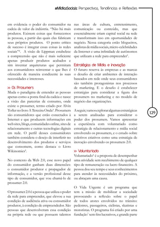 #MídiasSociais: Perspectivas, Tendências e Reflexões



em evidencia o poder do consumidor na          nas áreas de cultura, entretenimento,
cadeia de valor da indústria. “Não há mais     comunicação ou conteúdo, mas que
produtos. Existem coisas que fornecemos        essencialmente criam capital social na rede
às pessoas, a partir das quais elas fabricam   e transformam isso em oportunidades de
seus próprios produtos. O ponto crítico        negócio. Nessa categoria estão blogueiros,
de sucesso é integrar essas coisas às redes    analistas de mídia sociais, micro-celebridades
sociais”². A visão de Lippman estabelece       da Internet e uma infinidade de autônomos
a compreensão que não é mais suficiente        que utilizam a rede para empreender5.
apenas produzir produtos acabados e
sim inventar arquiteturas que permitam         Estratégias de Mídia e Inovação
aos consumidores reinventar o que lhes é       O futuro reserva às empresas e as marcas
oferecido de maneira condizente às suas        o desafio de criar ambientes de interação
necessidades e interesses.                     baseados em rede onde seus consumidores
                                               são também protagonistas nos processos
>> Os Prosumers                                de marketing. E o desafio é estabelecer
Muda o paradigma de entender as pessoas estratégias para considerar a figura dos
apenas como a ponta final da cadeia e nasce prosumers no marketing e no modelo de
a visão das parcerias de consumo, onde negócio das organizações.
existe o prosumer, termo criado por Alvin
Tofler no livro A Terceira Onda³. Prosumers A seguir, vamos explorar algumas estratégicas
são consumidores que estão conectados à a serem analisadas para considerar o                    129
Internet e que produzem informações em poder dos prosumers. Vamos apresentar
web sites, blogs, comunidades online, sites de a experiência com voluntariado como
relacionamento e outras tecnologias digitais estratégia de relacionamento e mídia social
em rede. O perfil desses consumidores envolvendo os prosumers, e o estudo sobre
também considera o desejo de interferir no coletivos criativos como uma estratégia de
desenvolvimento dos produtos e serviços inovação envolvendo os prosumers 2.0.
que consomem, como destaca o Livro
Wikinomics4.                                   >> Voluntariado
                                               Voluntariado6 é a proposta de desempenhar
No contexto da Web 2.0, esse novo papel uma atividade sem recebimento de qualquer
do consumidor ganham duas dimensões: tipo de remuneração ou lucro financeiro. A
o consumidor produtor e propagador de pessoa doa seu tempo e seus conhecimentos
informação, e a versão profissional desse para atender às necessidades do próximo,
tipo de consumidor, que vou chamá-lo de ou abraçam uma causa.
prosumer 2.0.
                                               O Vida Urgente é um programa que
O prosumer 2.0 é a pessoa que utiliza o poder tem a missão de mobilizar a sociedade
da rede para empreender, que elevou a sua provocando a reflexão sobre o papel
condição de audiência ativa ou consumidor de todos atores envolvidos no trânsito:
produtor, à condição de empreendedor. São pedestres, passageiros, ciclistas, skatistas e
pessoas que desenvolveram essa condição motoristas. O programa foi criado por uma
na própria rede ou que possuem talentos fundação7 sem fins lucrativos, e grande parte
 