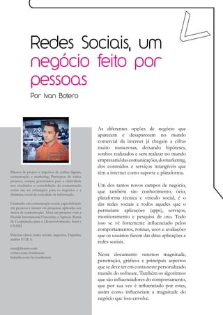 Redes Sociais, um
             negócio feito por
             pessoas
             Por Ivan Botero




                                                    As diferentes opções de negócio que
                                                    aparecem e desaparecem no mundo
                                                    comercial da internet já chegam a cifras
                                                    muito numerosas, deixando hipóteses,
                                                    sonhos realizados e sem realizar no mundo
                                                    empresarial das comunicações, do marketing,
                                                    dos conteúdos e serviços intangíveis que
Diretor de projeto e impulsor de mídias digitais,   têm a internet como suporte e plataforma.
comunicação e marketing. Participou de vários
projetos, sempre gerenciados para a efetividade
nos resultados e consolidação da comunicação        Um dos tantos novos campos de negócio,
como um nó estratégico para os negócios e a         que também são conhecimento, ócio,
dinâmica social da sociedade da informação.
                                                    plataforma técnica e vínculo social, é o
Graduado em comunicação social, especialização      das redes sociais e todos aqueles que o
em projetos e máster em pesquisas aplicadas aos
meios de comunicação. Atuei em projetos com a       permeiam: aplicações (apps), serviços,
Florida International University, a Agência Alemã   monitoramento e pesquisa de uso. Tudo
de Cooperação para o Desenvolvimento, Intel e       isso se vê fortemente influenciado pelos
USAID.
                                                    comportamentos, rotinas, usos e avaliações
Palavras-chave: redes sociais, negócios, Espanha,   que os usuários fazem das ditas aplicações e
análise F.O.F.A.
                                                    redes sociais.
ivan@ibotero.com
twitter.com/ivanbotero                              Neste documento veremos magnitude,
linkedin.com/in/ivanbotero
                                                    penetração, gráficos e principais aspectos
                                                    que se deve ter em conta neste personalizado
                                                    mundo do software. Também os algoritmos
                                                    que são influenciadores do comportamento,
                                                    que por sua vez é influenciado por estes,
                                                    assim como influenciam a magnitude do
                                                    negócio que isso envolve.
 