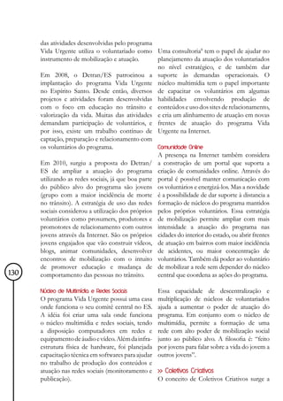 das atividades desenvolvidas pelo programa
      Vida Urgente utiliza o voluntariado como Uma consultoria8 tem o papel de ajudar no
      instrumento de mobilização e atuação.         planejamento da atuação dos voluntariados
                                                    no nível estratégico, e de também dar
      Em 2008, o Detran/ES patrocinou a suporte às demandas operacionais. O
      implantação do programa Vida Urgente núcleo multimídia tem o papel importante
      no Espírito Santo. Desde então, diversos de capacitar os voluntários em algumas
      projetos e atividades foram desenvolvidas habilidades envolvendo produção de
      com o foco em educação no trânsito e conteúdos e uso dos sites de relacionamento,
      valorização da vida. Muitas das atividades e cria um alinhamento de atuação em novas
      demandam participação de voluntários, e frentes de atuação do programa Vida
      por isso, existe um trabalho contínuo de Urgente na Internet.
      captação, preparação e relacionamento com
      os voluntários do programa.                   Comunidade Online
                                                    A presença na Internet também considera
      Em 2010, surgiu a proposta do Detran/ a construção de um portal que suporta a
      ES de ampliar a atuação do programa criação de comunidades online. Através do
      utilizando as redes sociais, já que boa parte portal é possível manter comunicação com
      do público alvo do programa são jovens os voluntários e energizá-los. Mas a novidade
      (grupo com a maior incidência de morte é a possibilidade de dar suporte à distancia a
      no trânsito). A estratégia de uso das redes formação de núcleos do programa mantidos
      sociais considerou a utilização dos próprios pelos próprios voluntários. Essa estratégia
      voluntários como prosumers, produtores e de mobilização permite ampliar com mais
      promotores de relacionamento com outros intensidade a atuação do programa nas
      jovens através da Internet. São os próprios cidades do interior do estado, ou abrir frentes
      jovens engajados que vão construir vídeos, de atuação em bairros com maior incidência
      blogs, animar comunidades, desenvolver de acidentes, ou maior concentração de
      encontros de mobilização com o intuito voluntários. Também dá poder ao voluntário
      de promover educação e mudança de de mobilizar a rede sem depender do núcleo
130   comportamento das pessoas no trânsito.        central que coordena as ações do programa.

      Núcleo de Multimídia e Redes Sociais          Essa capacidade de descentralização e
      O programa Vida Urgente possui uma casa       multiplicação de núcleos de voluntariados
      onde funciona o seu comitê central no ES.     ajuda a aumentar o poder de atuação do
      A idéia foi criar uma sala onde funciona      programa. Em conjunto com o núcleo de
      o núcleo multimídia e redes sociais, tendo    multimídia, permite a formação de uma
      a disposição computadores em redes e          rede com alto poder de mobilização social
      equipamento de áudio e vídeo. Além da infra-  junto ao público alvo. A filosofia é: “feito
      estrutura física de hardware, foi planejada   por jovens para falar sobre a vida do jovem a
      capacitação técnica em softwares para ajudar  outros jovens”.
      no trabalho de produção dos conteúdos e
      atuação nas redes sociais (monitoramento e >> Coletivos Criativos
      publicação).                                 O conceito de Coletivos Criativos surge a
 