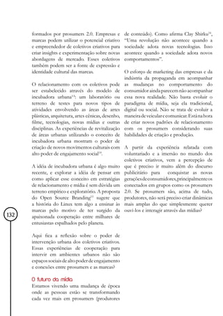 formados por prosumers 2.0. Empresas e         de conteúdo). Como afirma Clay Shirku16,
      marcas podem utilizar o potencial criativo     “Uma revolução não acontece quando a
      e empreendedor de coletivos criativos para     sociedade adota novas tecnologias. Isso
      criar insights e experimentação sobre novas    acontece quando a sociedade adota novos
      abordagens de mercado. Esses coletivos         comportamentos”.
      também podem ser a fonte de expressão e
      identidade cultural das marcas.                O esforço de marketing das empresas e da
                                                     indústria da propaganda em acompanhar
      O relacionamento com os coletivos pode         as mudanças no comportamento do
      ser estabelecido através do modelo de          consumidor ainda parecem não acompanhar
      incubadora urbana¹³: um laboratório ou         essa nova realidade. Não basta evoluir o
      terreno de testes para novos tipos de          paradigma de mídia, seja ela tradicional,
      atividades envolvendo as áreas de artes        digital ou social. Não se trata de evoluir a
      plásticas, arquitetura, artes cênicas, desenho,maneira de veicular e comunicar. Está na hora
      filme, tecnologias, novas mídias e outras      de criar novos padrões de relacionamento
      disciplinas. As experiências de revitalização  com os prosumers considerando suas
      de áreas urbanas utilizando o conceito de      habilidades de criação e produção.
      incubadora urbana mostram o poder de
      criação de novos movimentos culturais com A partir da experiência relatada com
      alto poder de engajamento social14.             voluntariado e a imersão no mundo dos
                                                      coletivos criativos, vem a percepção de
      A idéia de incubadora urbana é algo muito que é preciso ir muito além do discurso
      recente, e explorar a idéia de pensar em publicitário para conquistar as novas
      como aplicar esse conceito em estratégias gerações de consumidores, principalmente os
      de relacionamento e mídia é sem dúvida um conectados em grupos como os prosumers
      terreno empírico e exploratório. A proposta 2.0. Se prosumers são, acima de tudo,
      do Open Source Branding15 sugere que produtores, não será preciso criar dinâmicas
      a história do Linux tem algo a ensinar às mais amplas do que simplesmente querer
      marcas pelo motivo de ter surgido da ouvi-los e interagir através das mídias?
132   apaixonada cooperação entre milhares de
      entusiastas espalhados pelo planeta.

      Aqui fica a reflexão sobre o poder de
      intervenção urbana dos coletivos criativos.
      Essas experiências de cooperação para
      intervir em ambientes urbanos não são
      espaços sociais de alto poder de engajamento
      e conexões entre prosumers e as marcas?

      O futuro da mídia
      Estamos vivendo uma mudança de época
      onde as pessoas estão se transformando
      cada vez mais em prosumers (produtores
 