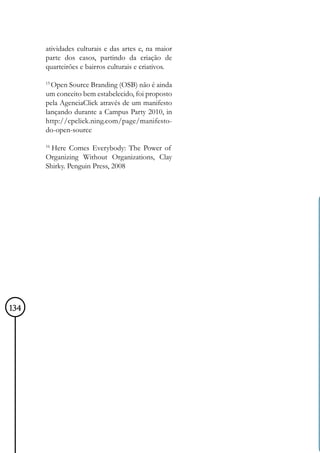 atividades culturais e das artes e, na maior
      parte dos casos, partindo da criação de
      quarteirões e bairros culturais e criativos.

      15
        Open Source Branding (OSB) não é ainda
      um conceito bem estabelecido, foi proposto
      pela AgenciaClick através de um manifesto
      lançando durante a Campus Party 2010, in
      http://cpclick.ning.com/page/manifesto-
      do-open-source

      16
        Here Comes Everybody: The Power of
      Organizing Without Organizations, Clay
      Shirky. Penguin Press, 2008




134
 