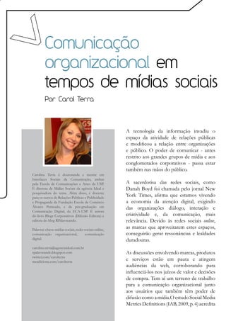 Comunicação
         organizacional em
         tempos de mídias sociais
         Por Carol Terra




                                                        A tecnologia da informação invadiu o
                                                        espaço da atividade de relações públicas
                                                        e modificou a relação entre organizações
                                                        e público. O poder de comunicar - antes
                                                        restrito aos grandes grupos de mídia e aos
                                                        conglomerados corporativos - passa estar
                                                        também nas mãos do público.
Carolina Terra é doutoranda e mestre em
Interfaces Sociais da Comunicação, ambas
pela Escola de Comunicações e Artes da USP.             A sacerdotisa das redes sociais, como
É diretora de Mídias Sociais da agência Ideal e         Danah Boyd foi chamada pelo jornal New
pesquisadora do tema. Além disso, é docente
para os cursos de Relações Públicas e Publicidade
                                                        York Times, afirma que estamos vivendo
e Propaganda da Fundação Escola de Comércio             a economia da atenção digital, exigindo
Álvares Penteado, e da pós-graduação em                 das organizações diálogo, interação e
Comunicação Digital, da ECA-USP. É autora
do livro Blogs Corporativos (Difusão Editora) e         criatividade e, da comunicação, mais
editora do blog RPalavreando.                           relevância. Devido às redes sociais online,
Palavras-chave: mídias sociais, redes sociais online,
                                                        as marcas que aproveitarem estes espaços,
comunicação organizacional,            comunicação      conseguirão gerar ressonâncias e lealdades
digital.                                                duradouras.
carolina.terra@agenciaideal.com.br
rpalavreando.blogspot.com                               As discussões envolvendo marcas, produtos
twitter.com/carolterra
meadiciona.com/carolterra
                                                        e serviços estão em pauta e atingem
                                                        audiências da web, corroborando para
                                                        influenciá-los nos juízos de valor e decisões
                                                        de compra. Tem aí um terreno de trabalho
                                                        para a comunicação organizacional junto
                                                        aos usuários que também têm poder de
                                                        difusão como a mídia.O estudo Social Media
                                                        Metrics Definitions (IAB, 2009, p. 4) acredita
 