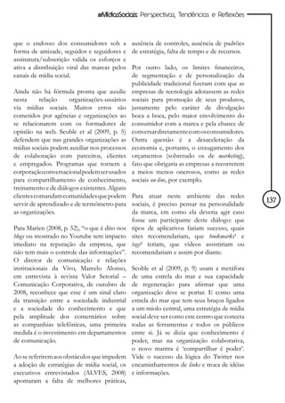 #MídiasSociais: Perspectivas, Tendências e Reflexões



que o endosso dos consumidores sob a          ausência de controles, ausência de padrões
forma de amizade, seguidos e seguidores e     de estratégia, falta de tempo e de recursos.
assinatura/subscrição valida os esforços e
ativa a distribuição viral das marcas pelos   Por outro lado, os limites financeiros,
canais de mídia social.                       de segmentação e de personalização da
                                              publicidade tradicional fizeram com que as
Ainda não há fórmula pronta que auxilie       empresas de tecnologia adotassem as redes
nesta      relação    organizações-usuários   sociais para promoção de seus produtos,
via mídias sociais. Muitos erros são          justamente pelo caráter de divulgação
cometidos por agências e organizações ao      boca a boca, pelo maior envolvimento do
se relacionarem com os formadores de          consumidor com a marca e pela chance de
opinião na web. Scoble et al (2009, p. 5)     conversar diretamente com os consumidores.
defendem que nas grandes organizações as      Outra questão é a desaceleração da
mídias sociais podem auxiliar nos processos   economia e, portanto, o enxugamento dos
de colaboração com parceiros, clientes        orçamentos (sobretudo os de marketing),
e empregados. Programas que tornem a          fato que obrigaria as empresas a recorrerem
corporação conversacional podem ser usados    a meios menos onerosos, como as redes
para compartilhamento de conhecimento,        sociais on-line, por exemplo.
treinamento e de diálogos existentes. Alguns
clientes comandam comunidades que podem Para atuar neste ambiente das redes
servir de aprendizado e de termômetro para sociais, é preciso pensar na personalidade        137
as organizações.                             da marca, em como ela deveria agir caso
                                             fosse um participante deste diálogo: que
Para Marien (2008, p. 52), “o que é dito nos tipos de aplicativos fariam sucesso, quais
blogs ou mostrado no Youtube tem impacto sites recomendariam, que bookmarks¹ e
imediato na reputação da empresa, que tags² teriam, que vídeos assistiriam ou
não tem mais o controle das informações”. recomendariam e assim por diante.
O diretor de comunicação e relações
institucionais da Vivo, Marcelo Alonso, Scoble et al (2009, p. 9) usam a metáfora
em entrevista à revista Valor Setorial – de uma estrela do mar e sua capacidade
Comunicação Corporativa, de outubro de de regeneração para afirmar que uma
2008, reconhece que esse é um sinal claro organização deve se portar. E como uma
da transição entre a sociedade industrial estrela do mar que tem seus braços ligados
e a sociedade do conhecimento e que a um miolo central, uma estratégia de mídia
pela amplitude dos comentários sobre social deve ser como este centro que conecta
as companhias telefônicas, uma primeira todas as ferramentas e todos os públicos
medida é o investimento em departamentos entre si. Já se dizia que conhecimento é
de comunicação.                              poder, mas na organização colaborativa,
                                             o novo mantra é ‘compartilhar é poder’.
Ao se referirem aos obstáculos que impedem Vide o sucesso da lógica do Twitter nos
a adoção de estratégias de mídia social, os encaminhamentos de links e troca de idéias
executivos entrevistados (ALVES, 2008) e informações.
apontaram a falta de melhores práticas,
 