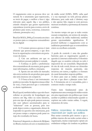 O engajamento entre as pessoas deve ser       da mídia social (LIMA, 2009): saiba qual
      natural. Se o anunciante quer repercussão,    é a sua reputação na web; preveja planos
      ao invés de pagar, o melhor a fazer é algo    diferentes, pois cada rede é distinta; ouça
      relevante para aquele blog e seu público,     e não apenas fale; engaje-se com pessoas;
      criando situações que gerem repercussões      mensure resultados; e permaneça de maneira
      espontâneas (convite para eventos, envio de   contínua.
      produtos para testes, conversas, concursos
      culturais, promoções etc.).                  Ao mesmo tempo em que as redes sociais
                                                   causam competição, em termos de atenção,
      Boyd (in MAIA, 2008, p.3) resumiu em cinco aos editores da mídia tradicional, também
      os pontos para se conquistar consumidores geram oportunidades significativas. É
      da era digital:                              possível melhorar o engajamento com as
                                                   audiências permitindo que os consumidores
              1. O contato pessoa-a-pessoa é mais criem ou escolham conteúdo.
      eficiente que pessoa-empresa, o que deve
      levar às organizações a investirem em porta- A perda de controle é uma das grandes
      vozes da marca.                              barreiras para as organizações quando a
              2. Crie um ambiente em que os questão é a internet colaborativa. O domínio
      consumidores possam palpitar à vontade.      daquilo que os usuários colocam na rede é
              3. Conheça os perfis e preferências impossível de ser concebido. Dependendo
      dos consumidores de sua marca, pois quanto do site de rede social, devem ser oferecidas
      mais informações, melhor a interação.        respostas de maneira particular, não
              4. Aposte em um nicho de mercado; invasivas; em outros, a rapidez e o formato
      não envie notícias de um produto para quem do canal demandam resposta pública.
      não teria interesse em comprá-lo.            A chave para usar as mídias sociais está
              5. O boca-a-boca é um instrumento em ter o que dizer e planejar como fazê-
      poderoso nas redes. Se alguém começa a falar lo. A ferramenta em si é secundária, pois o
      de você, é bem provável que o comentário contexto muda o tempo todo.
      se alastre rapidamente.
138                                                Outro item fundamental antes de
      Boyd (op.cit) também indica o que não fazer: implementar uma estratégia de mídias sociais
      solicitar ao provedor de hospedagem que em uma organização são políticas que visam
      remova um blog, vídeo ou outra iniciativa, auxiliar os públicos relacionados quando se
      pois este tipo de ação pode parecer censura; expõem nas redes sociais online. A seguir,
      não usar softwares automatizados para se trataremos do tema.
      “relacionar” com as pessoas, pois isso
      pode depor contra a organização; deixar de
      responder às questões dos internautas, pois Políticas corporativas: és diretamente
      em pouco tempo a empresa pode parar no responsável por aquilo que publicas
      topo dos resultados de busca.                Para tentar controlar pelo menos o que o
                                                   público interno diz nas redes sociais sobre a
      Emerson Calegaretti, ex-diretor do MySpace organização, muitas corporações optam em
      no Brasil, enumera em seis os mandamentos estabelecer códigos de conduta ou políticas
 