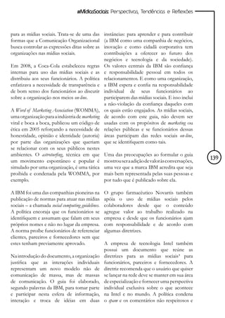 #MídiasSociais: Perspectivas, Tendências e Reflexões



para as mídias sociais. Trata-se de uma das        instâncias: para aprender e para contribuir
formas que a Comunicação Organizacional            (a IBM como uma companhia de negócios,
busca controlar as expressões ditas sobre as       inovação e como cidadã corporativa tem
organizações nas mídias sociais.                   contribuições a oferecer ao futuro dos
                                                   negócios e tecnologia e da sociedade).
Em 2008, a Coca-Cola estabeleceu regras            Os valores centrais da IBM são confiança
internas para uso das mídias sociais e as          e responsabilidade pessoal em todos os
distribuiu aos seus funcionários. A política       relacionamentos. E como uma organização,
enfatizava a necessidade de transparência e        a IBM espera e confia na responsabilidade
de bom senso dos funcionários ao discutir          individual de seus funcionários ao
sobre a organização nos meios on-line.             participarem das mídias sociais. E isso inclui
                                                   a não-violação da confiança daqueles com
A Word of Marketing Association (WOMMA),           os quais estão engajados. As mídias sociais,
uma organização para a indústria de marketing      de acordo com este guia, não devem ser
viral e boca a boca, publicou um código de         usadas com os propósitos de marketing ou
ética em 2005 reforçando a necessidade de          relações públicas e se funcionários dessas
honestidade, opinião e identidade (autoria)        áreas participam das redes sociais on-line,
por parte das organizações que queriam             que se identifiquem como tais.
se relacionar com os seus públicos nestes
ambientes. O astroturfing, técnica em que          Uma das preocupações ao formular o guia
um movimento espontâneo e popular é                mostrou ser a adição de valor às conversações,   139
simulado por uma organização, é uma tática         uma vez que a marca IBM acredita que seja
proibida e condenada pela WOMMA, por               mais bem representada pelas suas pessoas e
exemplo.                                           por tudo que é publicado sobre ela.

A IBM foi uma das companhias pioneiras na          O grupo farmacêutico Novartis também
publicação de normas para atuar nas mídias         apóia o uso de mídias sociais pelos
sociais – a chamada social computing guidelines.   colaboradores desde que o conteúdo
A política encoraja que os funcionários se         agregue valor ao trabalho realizado na
identifiquem e assumam que falam em seus           empresa e desde que os funcionários ajam
próprios nomes e não no lugar da empresa.          com responsabilidade e de acordo com
A norma proíbe funcionários de referenciar         algumas diretrizes.
clientes, parceiros e fornecedores sem que
estes tenham previamente aprovado.                 A empresa de tecnologia Intel também
                                                   possui um documento que reúne as
Na introdução do documento, a organização          diretrizes para as mídias sociais³ para
justifica que as interações individuais            funcionários, parceiros e fornecedores. A
representam um novo modelo não de                  diretriz recomenda que o usuário que quiser
comunicação de massa, mas de massas                se lançar na rede deve se manter em sua área
de comunicação. O guia foi elaborado,              de especialização e fornecer uma perspectiva
segundo palavras da IBM, para tomar parte          individual exclusiva sobre o que acontece
e participar nesta esfera de informação,           na Intel e no mundo. A política condena
interação e troca de idéias em duas                o spam e os comentários não respeitosos e
 