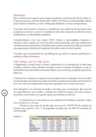 Metodologia
     Para o transcurso do seguinte tema, foram consultados os informes de Ofcom (Office of
     Communications); o informe Nielsen 2007, 2008; o 10º Informe da Sociedad Red, editado
     pela Fundación Telefônica; e toda a bibliografia detalhada no anexo correspondente.

     Como dito anteriormente, começamos o trabalho por uma análise de relevância para saber
     o papel que a internet e o acesso à sociedade em rede estão exercendo em diversos setores
     populacionais e na distribuição geográfica.

     Complementamos com uma matriz FOFA (forças e oportunidades, fraquezas e
     ameaças) sobre o negócio no setor das redes sociais, projetando ações que impulsionem
     simultaneamente características e benefícios para usuários e promotores. Para isso, faremos
     uma apresentação detalhada da magnitude das redes sociais em nível mundial.

     O estudo segue acompanhado de uma bibliografia que inclui os aspectos quantitativos e
     qualitativos deste documento.

     Tudo começou com as redes sociais
     A digitalização, e chame como se chame, a plataforma ou a tecnologia que se utilize para
     trasladar, conectar, emitir, difundir mensagens, serão as mesmas mensagens, as que se
     mantenham como prioridade na interação daqueles que conversam, compram, promovem,
     falam etc.

     A Internet fez a mudança, a ruptura ou mais complexamente ‘a disruptiva’ de um modelo
     de comunicação e de negócio que tinha de um lado as empresas (de notícias, entretenimento
     etc.) e de outro um conglomerado de pessoas agrupadas sob o conceito de massa.

     Esta ‘disruptiva’, esta mudança de modelo, tem dados que a conformam. Mas antes de
     nos aprofundarmos nessa análise e avaliação do modelo de negócio das redes sociais, é
14   necessário contextualizar esse grande espaço (ecossistema) da internet:

            • A Internet levou 4 anos para ter uma audiência de 50 milhões, enquanto o rádio
     levou 38 anos e a tv 16 anos.
            • Estima-se que existe no mundo algo em torno de 1.733.993.741 de usuários de
     internet. Isso equivale a 24,1 % da população mundial, que em 2009 foi estimada em
     6.676.120.288.

     Gráfico 1
 